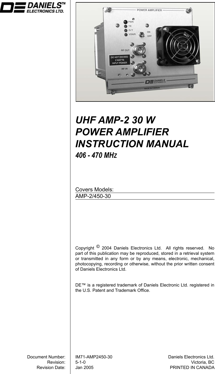 Document Number:Revision:Revision Date:Daniels Electronics Ltd.Victoria, BCPRINTED IN CANADAUHF AMP-2 30 W  POWER AMPLIFIER INSTRUCTION MANUAL406 - 470 MHZCovers Models:AMP-2/450-30IM71-AMP2450-305-1-0Jan 2005Copyright  ©  2004  Daniels  Electronics  Ltd.    All  rights  reserved.    No part of this publication may be reproduced, stored in a retrieval system or  transmitted  in  any  form  or  by  any  means,  electronic,  mechanical, photocopying, recording or otherwise, without the prior written consent of Daniels Electronics Ltd.DE™ is a registered trademark of Daniels Electronic Ltd. registered in the U.S. Patent and Trademark Ofﬁce.