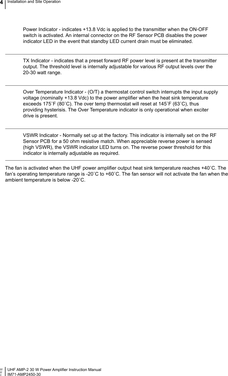 UHF AMP-2 30 W Power Ampliﬁer Instruction ManualIM71-AMP2450-30Installation and Site Operation4  Power Indicator - indicates +13.8 Vdc is applied to the transmitter when the ON-OFF switch is activated. An internal connector on the RF Sensor PCB disables the power indicator LED in the event that standby LED current drain must be eliminated.  TX Indicator - indicates that a preset forward RF power level is present at the transmitter output. The threshold level is internally adjustable for various RF output levels over the 20-30 watt range.  Over Temperature Indicator - (O/T) a thermostat control switch interrupts the input supply voltage (nominally +13.8 Vdc) to the power ampliﬁer when the heat sink temperature exceeds 175˚F (80˚C). The over temp thermostat will reset at 145˚F (63˚C), thus providing hysterisis. The Over Temperature indicator is only operational when exciter drive is present.   VSWR Indicator - Normally set up at the factory. This indicator is internally set on the RF Sensor PCB for a 50 ohm resistive match. When appreciable reverse power is sensed (high VSWR), the VSWR indicator LED turns on. The reverse power threshold for this indicator is internally adjustable as required.The fan is activated when the UHF power ampliﬁer output heat sink temperature reaches +40˚C. The fan’s operating temperature range is -20˚C to +60˚C. The fan sensor will not activate the fan when the ambient temperature is below -20˚C.