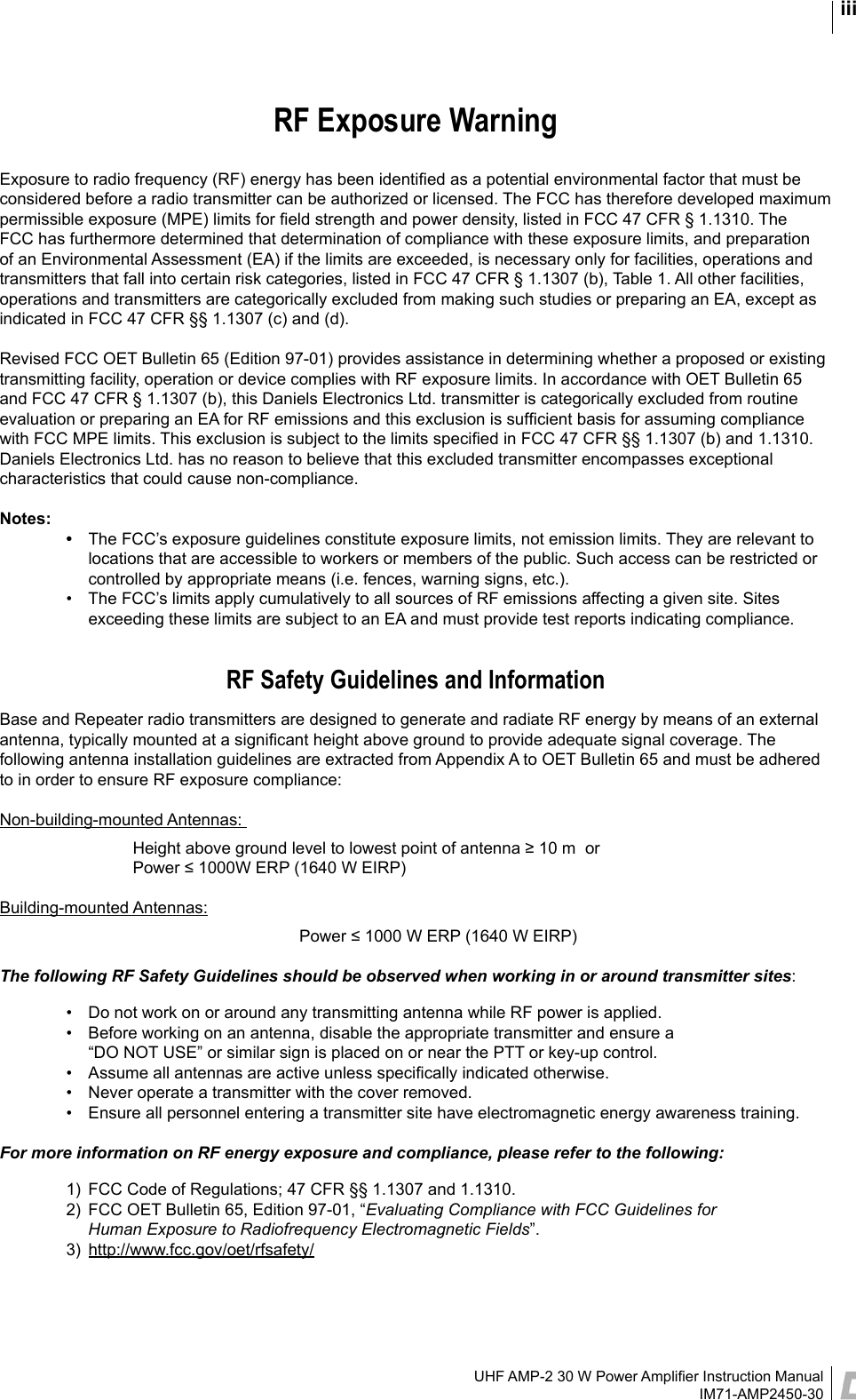 UHF AMP-2 30 W Power Ampliﬁer Instruction ManualIM71-AMP2450-30iiiRF Exposure WarningExposure to radio frequency (RF) energy has been identiﬁed as a potential environmental factor that must be considered before a radio transmitter can be authorized or licensed. The FCC has therefore developed maximum permissible exposure (MPE) limits for ﬁeld strength and power density, listed in FCC 47 CFR § 1.1310. The FCC has furthermore determined that determination of compliance with these exposure limits, and preparation of an Environmental Assessment (EA) if the limits are exceeded, is necessary only for facilities, operations and transmitters that fall into certain risk categories, listed in FCC 47 CFR § 1.1307 (b), Table 1. All other facilities, operations and transmitters are categorically excluded from making such studies or preparing an EA, except as indicated in FCC 47 CFR §§ 1.1307 (c) and (d).Revised FCC OET Bulletin 65 (Edition 97-01) provides assistance in determining whether a proposed or existing transmitting facility, operation or device complies with RF exposure limits. In accordance with OET Bulletin 65 and FCC 47 CFR § 1.1307 (b), this Daniels Electronics Ltd. transmitter is categorically excluded from routine evaluation or preparing an EA for RF emissions and this exclusion is sufﬁcient basis for assuming compliance with FCC MPE limits. This exclusion is subject to the limits speciﬁed in FCC 47 CFR §§ 1.1307 (b) and 1.1310. Daniels Electronics Ltd. has no reason to believe that this excluded transmitter encompasses exceptional characteristics that could cause non-compliance. Notes:  •  The FCC’s exposure guidelines constitute exposure limits, not emission limits. They are relevant to locations that are accessible to workers or members of the public. Such access can be restricted or controlled by appropriate means (i.e. fences, warning signs, etc.).  •  The FCC’s limits apply cumulatively to all sources of RF emissions affecting a given site. Sites exceeding these limits are subject to an EA and must provide test reports indicating compliance.RF Safety Guidelines and InformationBase and Repeater radio transmitters are designed to generate and radiate RF energy by means of an external antenna, typically mounted at a signiﬁcant height above ground to provide adequate signal coverage. The following antenna installation guidelines are extracted from Appendix A to OET Bulletin 65 and must be adhered to in order to ensure RF exposure compliance:Non-building-mounted Antennas:     Height above ground level to lowest point of antenna ≥ 10 m  or     Power ≤ 1000W ERP (1640 W EIRP)Building-mounted Antennas:     Power ≤ 1000 W ERP (1640 W EIRP)The following RF Safety Guidelines should be observed when working in or around transmitter sites:  •  Do not work on or around any transmitting antenna while RF power is applied.   •  Before working on an antenna, disable the appropriate transmitter and ensure a  “DO NOT USE” or similar sign is placed on or near the PTT or key-up control.  •  Assume all antennas are active unless speciﬁcally indicated otherwise.  •  Never operate a transmitter with the cover removed.  •  Ensure all personnel entering a transmitter site have electromagnetic energy awareness training.For more information on RF energy exposure and compliance, please refer to the following:  1)  FCC Code of Regulations; 47 CFR §§ 1.1307 and 1.1310.  2)  FCC OET Bulletin 65, Edition 97-01, “Evaluating Compliance with FCC Guidelines for     Human Exposure to Radiofrequency Electromagnetic Fields”.  3)  http://www.fcc.gov/oet/rfsafety/