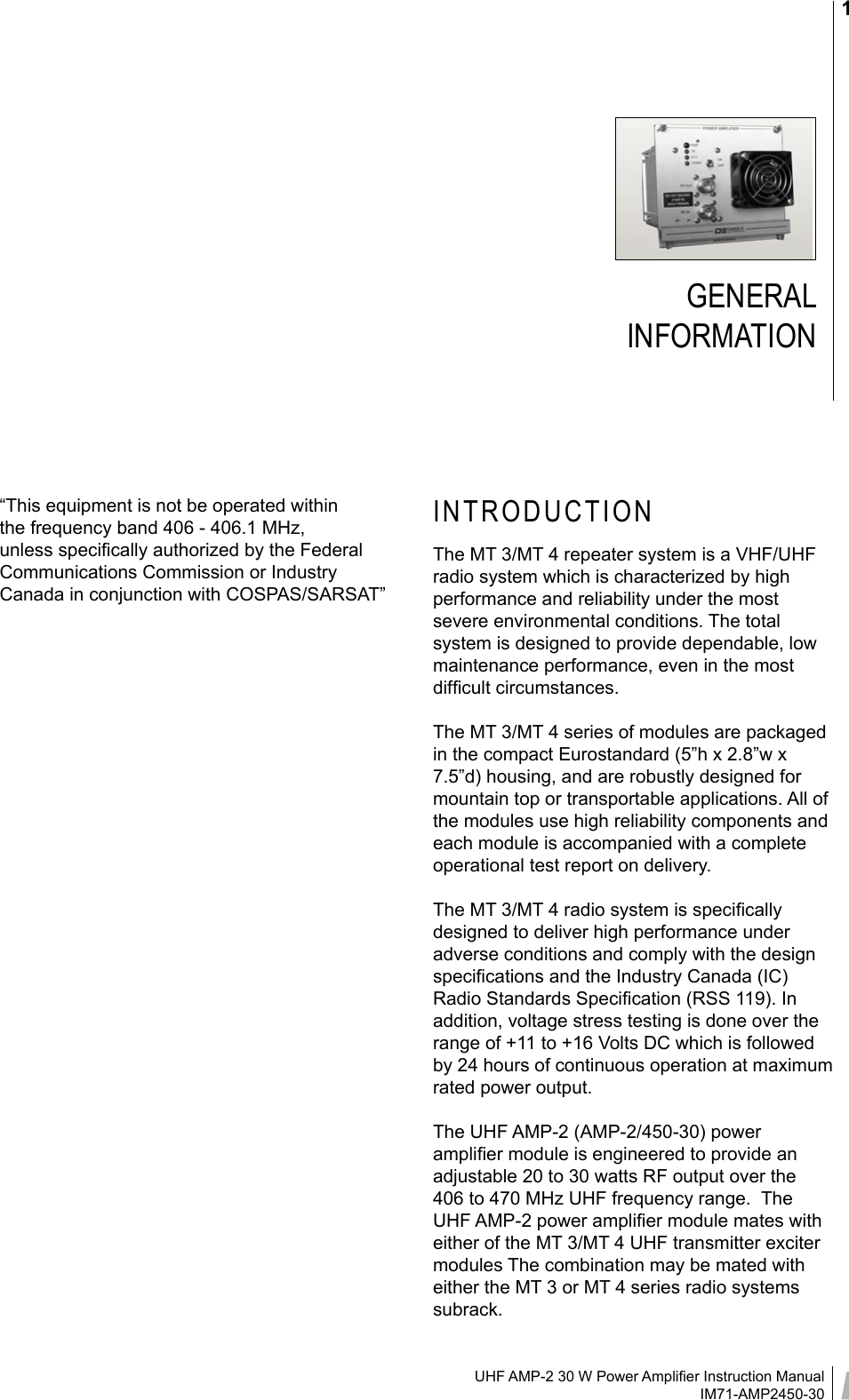 UHF AMP-2 30 W Power Ampliﬁer Instruction ManualIM71-AMP2450-301GENERAL  INFORMATIONINTRODUCTIONThe MT 3/MT 4 repeater system is a VHF/UHF radio system which is characterized by high performance and reliability under the most severe environmental conditions. The total system is designed to provide dependable, low maintenance performance, even in the most difﬁcult circumstances.The MT 3/MT 4 series of modules are packaged in the compact Eurostandard (5”h x 2.8”w x 7.5”d) housing, and are robustly designed for mountain top or transportable applications. All of the modules use high reliability components and each module is accompanied with a complete operational test report on delivery. The MT 3/MT 4 radio system is speciﬁcally designed to deliver high performance under adverse conditions and comply with the design speciﬁcations and the Industry Canada (IC) Radio Standards Speciﬁcation (RSS 119). In addition, voltage stress testing is done over the range of +11 to +16 Volts DC which is followed by 24 hours of continuous operation at maximum rated power output.The UHF AMP-2 (AMP-2/450-30) power ampliﬁer module is engineered to provide an adjustable 20 to 30 watts RF output over the 406 to 470 MHz UHF frequency range.  The UHF AMP-2 power ampliﬁer module mates with either of the MT 3/MT 4 UHF transmitter exciter modules The combination may be mated with either the MT 3 or MT 4 series radio systems subrack.“This equipment is not be operated within the frequency band 406 - 406.1 MHz, unless speciﬁcally authorized by the Federal Communications Commission or Industry Canada in conjunction with COSPAS/SARSAT”