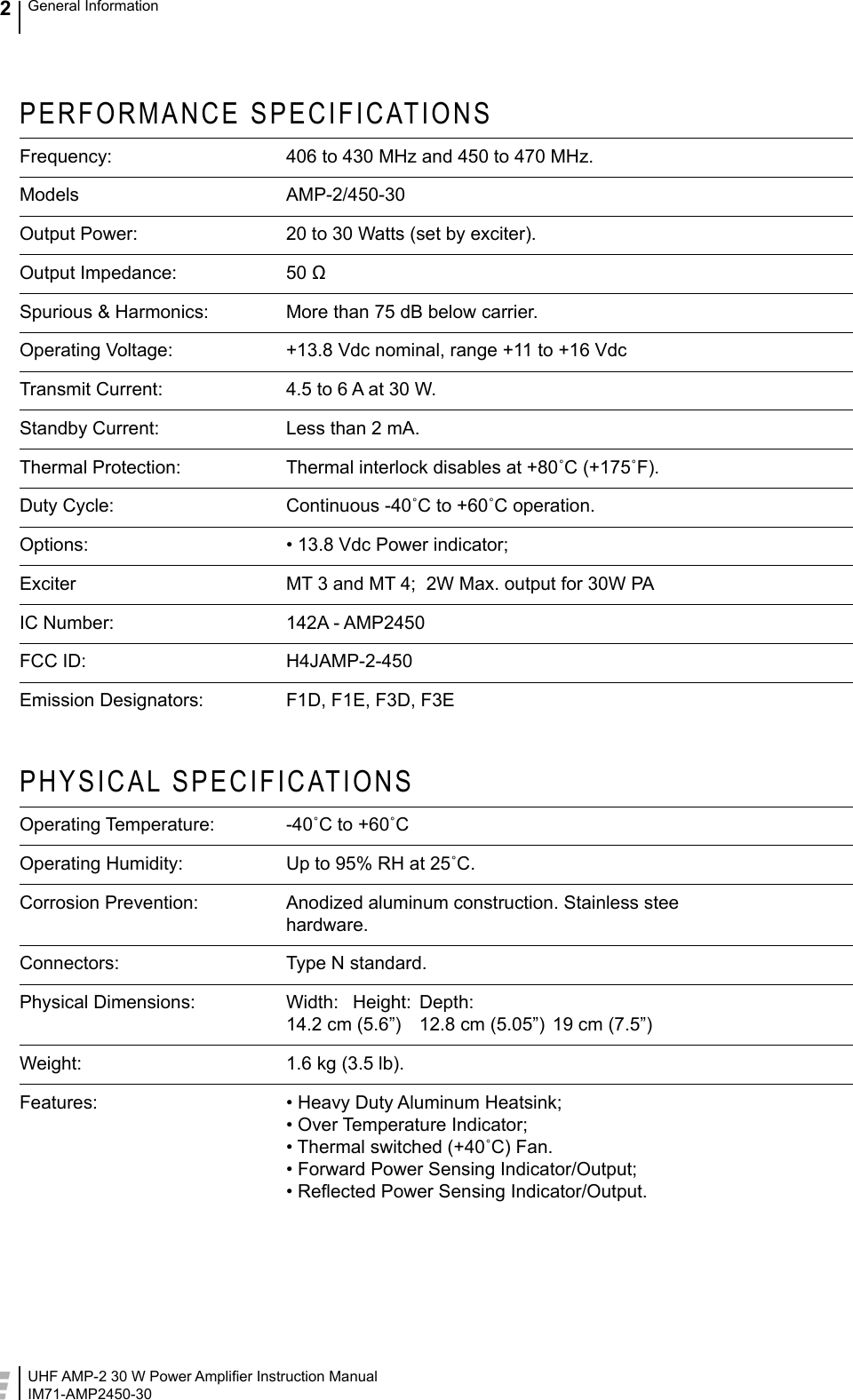 UHF AMP-2 30 W Power Ampliﬁer Instruction ManualIM71-AMP2450-30General Information2PERFORMANCE SPECIFICATIONSFrequency:  406 to 430 MHz and 450 to 470 MHz.Models  AMP-2/450-30Output Power:   20 to 30 Watts (set by exciter).Output Impedance:  50 ΩSpurious &amp; Harmonics:  More than 75 dB below carrier.Operating Voltage:  +13.8 Vdc nominal, range +11 to +16 VdcTransmit Current:  4.5 to 6 A at 30 W.Standby Current:  Less than 2 mA.Thermal Protection:  Thermal interlock disables at +80˚C (+175˚F).Duty Cycle:  Continuous -40˚C to +60˚C operation.Options:  • 13.8 Vdc Power indicator;Exciter  MT 3 and MT 4;  2W Max. output for 30W PAIC Number:  142A - AMP2450FCC ID:  H4JAMP-2-450Emission Designators:  F1D, F1E, F3D, F3EPHYSICAL SPECIFICATIONSOperating Temperature:  -40˚C to +60˚COperating Humidity:  Up to 95% RH at 25˚C.Corrosion Prevention:  Anodized aluminum construction. Stainless stee hardware. Connectors:  Type N standard.Physical Dimensions:  Width:   Height:  Depth: 14.2 cm (5.6”)  12.8 cm (5.05”)  19 cm (7.5”)Weight:  1.6 kg (3.5 lb).Features:  • Heavy Duty Aluminum Heatsink; • Over Temperature Indicator; • Thermal switched (+40˚C) Fan. • Forward Power Sensing Indicator/Output; • Reﬂected Power Sensing Indicator/Output.