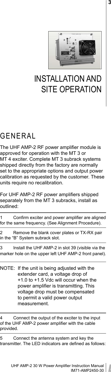 UHF AMP-2 30 W Power Ampliﬁer Instruction ManualIM71-AMP2450-303INSTALLATION AND  SITE OPERATIONGENERALThe UHF AMP-2 RF power ampliﬁer module is approved for operation with the MT 3 or  MT 4 exciter. Complete MT 3 subrack systems shipped directly from the factory are normally set to the appropriate options and output power calibration as requested by the customer. These units require no recalibration.For UHF AMP-2 RF power ampliﬁers shipped separately from the MT 3 subracks, install as outlined:1  Conﬁrm exciter and power ampliﬁer are aligned for the same frequency. (See Alignment Procedure).2  Remove the blank cover plates or TX-RX pair in the “B” System subrack slot.3  Install the UHF AMP-2 in slot 39 (visible via the marker hole on the upper left UHF AMP-2 front panel).NOTE:  If the unit is being adjusted with the extender card, a voltage drop of +1.0 to +1.5 Vdc will occur when the power ampliﬁer is transmitting. This voltage drop must be compensated to permit a valid power output measurement.4  Connect the output of the exciter to the input of the UHF AMP-2 power ampliﬁer with the cable provided.5  Connect the antenna system and key the transmitter. The LED indicators are deﬁned as follows: