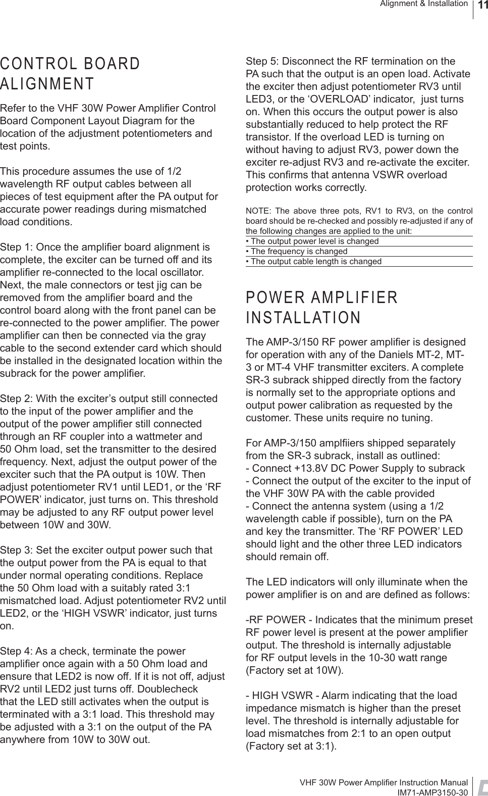 VHF 30W Power Ampliﬁ er Instruction ManualIM71-AMP3150-30Alignment &amp; Installation 11CONTROL BOARD ALIGNMENTRefer to the VHF 30W Power Ampliﬁ er Control Board Component Layout Diagram for the location of the adjustment potentiometers and test points.This procedure assumes the use of 1/2 wavelength RF output cables between all pieces of test equipment after the PA output for accurate power readings during mismatched load conditions. Step 1: Once the ampliﬁ er board alignment is complete, the exciter can be turned off and its ampliﬁ er re-connected to the local oscillator. Next, the male connectors or test jig can be removed from the ampliﬁ er board and the control board along with the front panel can be re-connected to the power ampliﬁ er. The power ampliﬁ er can then be connected via the gray cable to the second extender card which should be installed in the designated location within the subrack for the power ampliﬁ er. Step 2: With the exciter’s output still connected to the input of the power ampliﬁ er and the output of the power ampliﬁ er still connected through an RF coupler into a wattmeter and 50 Ohm load, set the transmitter to the desired frequency. Next, adjust the output power of the exciter such that the PA output is 10W. Then adjust potentiometer RV1 until LED1, or the ‘RF POWER’ indicator, just turns on. This threshold may be adjusted to any RF output power level between 10W and 30W. Step 3: Set the exciter output power such that the output power from the PA is equal to that under normal operating conditions. Replace the 50 Ohm load with a suitably rated 3:1 mismatched load. Adjust potentiometer RV2 until LED2, or the ‘HIGH VSWR’ indicator, just turns on. Step 4: As a check, terminate the power ampliﬁ er once again with a 50 Ohm load and ensure that LED2 is now off. If it is not off, adjust RV2 until LED2 just turns off. Doublecheck that the LED still activates when the output is terminated with a 3:1 load. This threshold may be adjusted with a 3:1 on the output of the PA anywhere from 10W to 30W out.Step 5: Disconnect the RF termination on the PA such that the output is an open load. Activate the exciter then adjust potentiometer RV3 until LED3, or the ‘OVERLOAD’ indicator,  just turns on. When this occurs the output power is also substantially reduced to help protect the RF transistor. If the overload LED is turning on without having to adjust RV3, power down the exciter re-adjust RV3 and re-activate the exciter. This conﬁ rms that antenna VSWR overload protection works correctly.NOTE: The above three pots, RV1 to RV3, on the control board should be re-checked and possibly re-adjusted if any of the following changes are applied to the unit:• The output power level is changed• The frequency is changed• The output cable length is changedPOWER AMPLIFIER INSTALLATIONThe AMP-3/150 RF power ampliﬁ er is designed for operation with any of the Daniels MT-2, MT-3 or MT-4 VHF transmitter exciters. A complete SR-3 subrack shipped directly from the factory is normally set to the appropriate options and output power calibration as requested by the customer. These units require no tuning. For AMP-3/150 amplﬁ iers shipped separately from the SR-3 subrack, install as outlined:- Connect +13.8V DC Power Supply to subrack- Connect the output of the exciter to the input of the VHF 30W PA with the cable provided- Connect the antenna system (using a 1/2 wavelength cable if possible), turn on the PA and key the transmitter. The ‘RF POWER’ LED should light and the other three LED indicators should remain off.The LED indicators will only illuminate when the power ampliﬁ er is on and are deﬁ ned as follows:-RF POWER - Indicates that the minimum preset RF power level is present at the power ampliﬁ er output. The threshold is internally adjustable for RF output levels in the 10-30 watt range (Factory set at 10W).- HIGH VSWR - Alarm indicating that the load impedance mismatch is higher than the preset level. The threshold is internally adjustable for load mismatches from 2:1 to an open output (Factory set at 3:1).