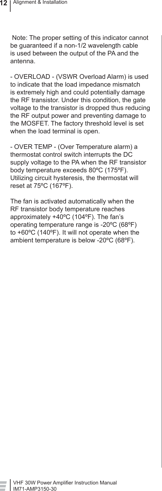 VHF 30W Power Ampliﬁ er Instruction ManualIM71-AMP3150-30Alignment &amp; Installation12 Note: The proper setting of this indicator cannot be guaranteed if a non-1/2 wavelength cable is used between the output of the PA and the antenna. - OVERLOAD - (VSWR Overload Alarm) is used to indicate that the load impedance mismatch is extremely high and could potentially damage the RF transistor. Under this condition, the gate voltage to the transistor is dropped thus reducing the RF output power and preventing damage to the MOSFET. The factory threshold level is set when the load terminal is open.- OVER TEMP - (Over Temperature alarm) a thermostat control switch interrupts the DC supply voltage to the PA when the RF transistor body temperature exceeds 80ºC (175ºF). Utilizing circuit hysteresis, the thermostat will reset at 75ºC (167ºF).  The fan is activated automatically when the RF transistor body temperature reaches approximately +40ºC (104ºF). The fan’s operating temperature range is -20ºC (68ºF) to +60ºC (140ºF). It will not operate when the ambient temperature is below -20ºC (68ºF).