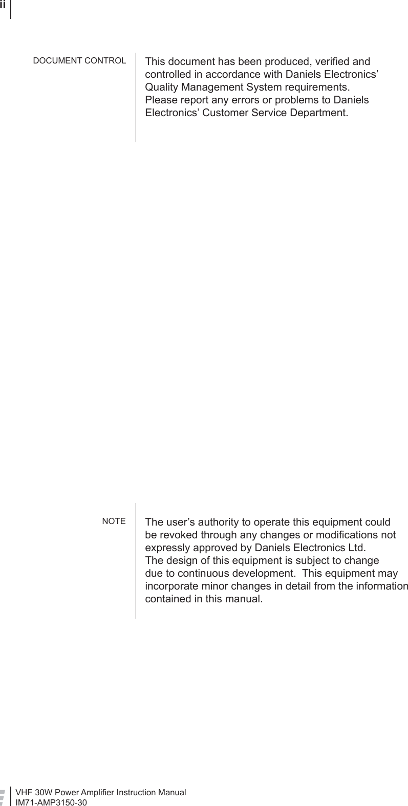 VHF 30W Power Ampliﬁ er Instruction ManualIM71-AMP3150-30 iiThis document has been produced, veriﬁ ed and controlled in accordance with Daniels Electronics’ Quality Management System requirements.Please report any errors or problems to Daniels Electronics’ Customer Service Department.The user’s authority to operate this equipment could be revoked through any changes or modiﬁ cations not expressly approved by Daniels Electronics Ltd.The design of this equipment is subject to change due to continuous development.  This equipment may incorporate minor changes in detail from the information contained in this manual.DOCUMENT CONTROLNOTE