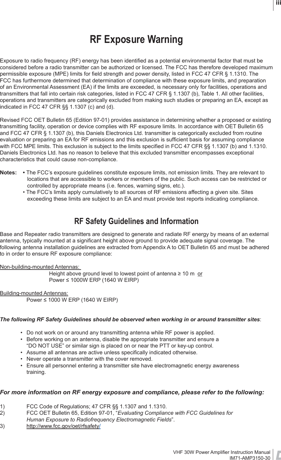 VHF 30W Power Ampliﬁ er Instruction ManualIM71-AMP3150-30 iiiRF Exposure WarningExposure to radio frequency (RF) energy has been identiﬁ ed as a potential environmental factor that must be considered before a radio transmitter can be authorized or licensed. The FCC has therefore developed maximum permissible exposure (MPE) limits for ﬁ eld strength and power density, listed in FCC 47 CFR § 1.1310. The FCC has furthermore determined that determination of compliance with these exposure limits, and preparation of an Environmental Assessment (EA) if the limits are exceeded, is necessary only for facilities, operations and transmitters that fall into certain risk categories, listed in FCC 47 CFR § 1.1307 (b), Table 1. All other facilities, operations and transmitters are categorically excluded from making such studies or preparing an EA, except as indicated in FCC 47 CFR §§ 1.1307 (c) and (d).Revised FCC OET Bulletin 65 (Edition 97-01) provides assistance in determining whether a proposed or existing transmitting facility, operation or device complies with RF exposure limits. In accordance with OET Bulletin 65 and FCC 47 CFR § 1.1307 (b), this Daniels Electronics Ltd. transmitter is categorically excluded from routine evaluation or preparing an EA for RF emissions and this exclusion is sufﬁ cient basis for assuming compliance with FCC MPE limits. This exclusion is subject to the limits speciﬁ ed in FCC 47 CFR §§ 1.1307 (b) and 1.1310. Daniels Electronics Ltd. has no reason to believe that this excluded transmitter encompasses exceptional characteristics that could cause non-compliance. Notes: • The FCC’s exposure guidelines constitute exposure limits, not emission limits. They are relevant to locations that are accessible to workers or members of the public. Such access can be restricted or controlled by appropriate means (i.e. fences, warning signs, etc.).  • The FCC’s limits apply cumulatively to all sources of RF emissions affecting a given site. Sites exceeding these limits are subject to an EA and must provide test reports indicating compliance.RF Safety Guidelines and InformationBase and Repeater radio transmitters are designed to generate and radiate RF energy by means of an external antenna, typically mounted at a signiﬁ cant height above ground to provide adequate signal coverage. The following antenna installation guidelines are extracted from Appendix A to OET Bulletin 65 and must be adhered to in order to ensure RF exposure compliance:Non-building-mounted Antennas:   Height above ground level to lowest point of antenna ≥ 10 m  or  Power ≤ 1000W ERP (1640 W EIRP)Building-mounted Antennas:   Power ≤ 1000 W ERP (1640 W EIRP)The following RF Safety Guidelines should be observed when working in or around transmitter sites:  •  Do not work on or around any transmitting antenna while RF power is applied.   •  Before working on an antenna, disable the appropriate transmitter and ensure a     “DO NOT USE” or similar sign is placed on or near the PTT or key-up control.  •  Assume all antennas are active unless speciﬁ cally indicated otherwise.  •  Never operate a transmitter with the cover removed.  •  Ensure all personnel entering a transmitter site have electromagnetic energy awareness      training.For more information on RF energy exposure and compliance, please refer to the following:1)  FCC Code of Regulations; 47 CFR §§ 1.1307 and 1.1310. 2)  FCC OET Bulletin 65, Edition 97-01, “Evaluating Compliance with FCC Guidelines for   Human Exposure to Radiofrequency Electromagnetic Fields”. 3)  http://www.fcc.gov/oet/rfsafety/