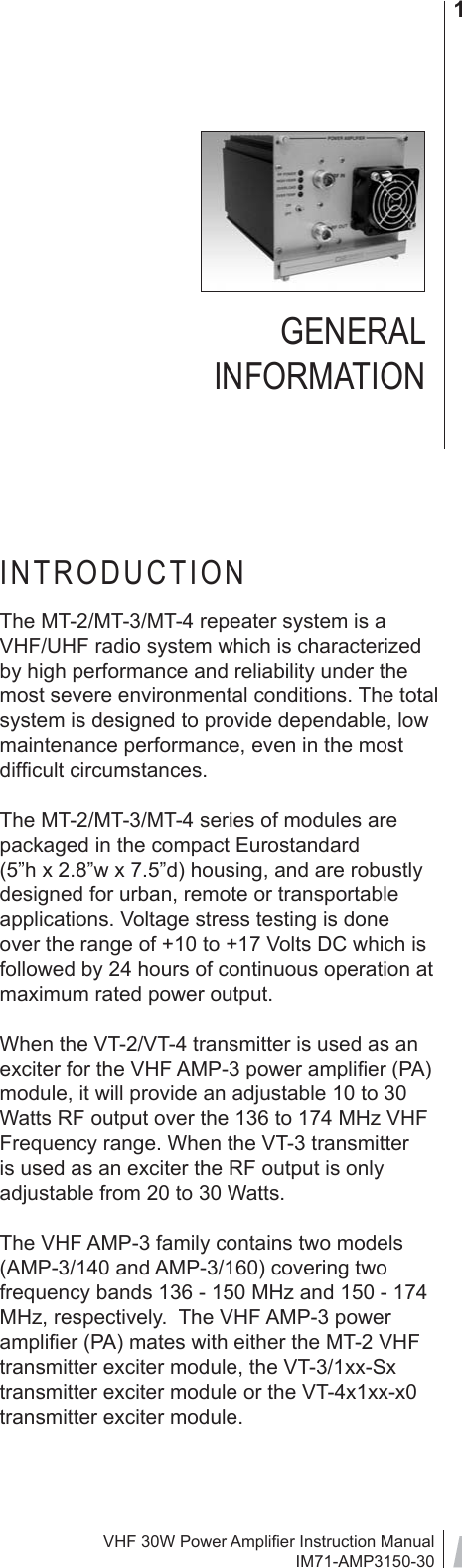 VHF 30W Power Ampliﬁ er Instruction ManualIM71-AMP3150-301GENERAL INFORMATIONINTRODUCTIONThe MT-2/MT-3/MT-4 repeater system is a VHF/UHF radio system which is characterized by high performance and reliability under the most severe environmental conditions. The total system is designed to provide dependable, low maintenance performance, even in the most difﬁ cult circumstances.The MT-2/MT-3/MT-4 series of modules are packaged in the compact Eurostandard (5”h x 2.8”w x 7.5”d) housing, and are robustly designed for urban, remote or transportable applications. Voltage stress testing is done over the range of +10 to +17 Volts DC which is followed by 24 hours of continuous operation at maximum rated power output.  When the VT-2/VT-4 transmitter is used as an exciter for the VHF AMP-3 power ampliﬁ er (PA) module, it will provide an adjustable 10 to 30 Watts RF output over the 136 to 174 MHz VHF Frequency range. When the VT-3 transmitter is used as an exciter the RF output is only adjustable from 20 to 30 Watts.The VHF AMP-3 family contains two models (AMP-3/140 and AMP-3/160) covering two frequency bands 136 - 150 MHz and 150 - 174 MHz, respectively.  The VHF AMP-3 power ampliﬁ er (PA) mates with either the MT-2 VHF transmitter exciter module, the VT-3/1xx-Sx transmitter exciter module or the VT-4x1xx-x0 transmitter exciter module.