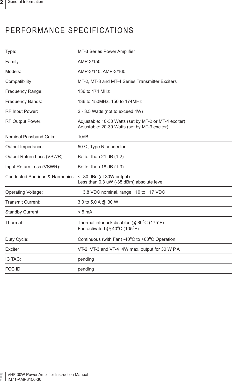 VHF 30W Power Ampliﬁ er Instruction ManualIM71-AMP3150-30General Information2PERFORMANCE SPECIFICATIONSType:  MT-3 Series Power Ampliﬁ erFamily: AMP-3/150Models: AMP-3/140, AMP-3/160Compatibility:  MT-2, MT-3 and MT-4 Series Transmitter ExcitersFrequency Range:  136 to 174 MHzFrequency Bands:  136 to 150MHz, 150 to 174MHzRF Input Power:  2 - 3.5 Watts (not to exceed 4W)RF Output Power:   Adjustable: 10-30 Watts (set by MT-2 or MT-4 exciter)Adjustable: 20-30 Watts (set by MT-3 exciter)Nominal Passband Gain:  10dBOutput Impedance:  50 Ω, Type N connectorOutput Return Loss (VSWR):  Better than 21 dB (1.2)Input Return Loss (VSWR):  Better than 18 dB (1.3)Conducted Spurious &amp; Harmonics:  &lt; -80 dBc (at 30W output)Less than 0.3 uW (-35 dBm) absolute levelOperating Voltage:  +13.8 VDC nominal, range +10 to +17 VDCTransmit Current:  3.0 to 5.0 A @ 30 W   Standby Current:  &lt; 5 mA Thermal:  Thermal interlock disables @ 80ºC (175˚F)Fan activated @ 40ºC (105ºF)Duty Cycle:  Continuous (with Fan) -40ºC to +60ºC OperationExciter  VT-2, VT-3 and VT-4  4W max. output for 30 W P.AIC TAC:  pendingFCC ID:  pending