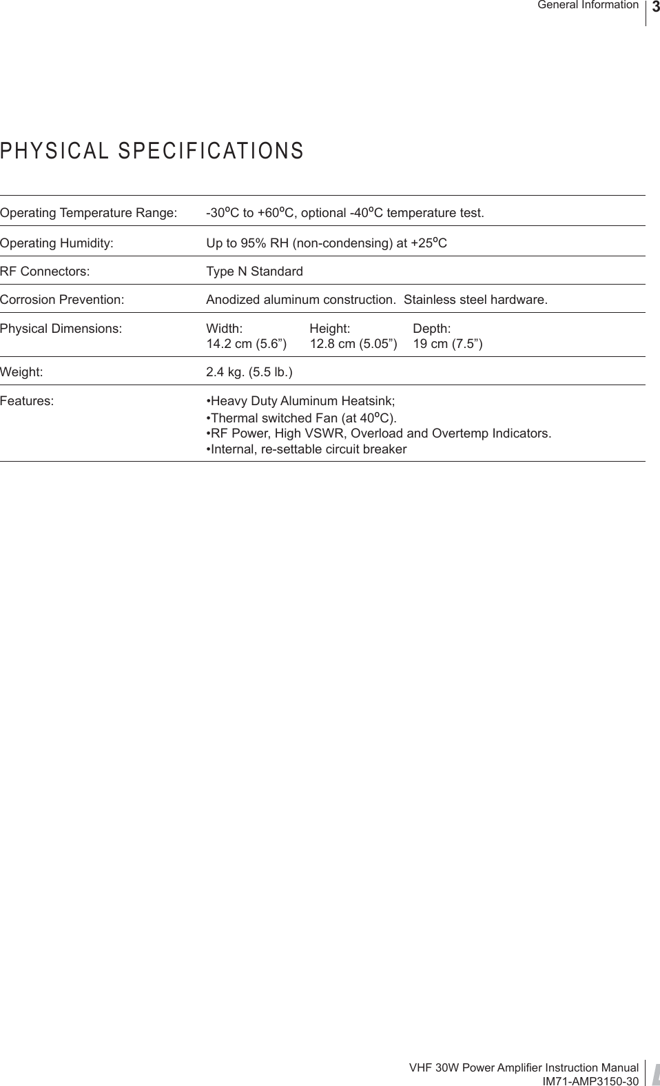 VHF 30W Power Ampliﬁ er Instruction ManualIM71-AMP3150-30General Information 3PHYSICAL SPECIFICATIONSOperating Temperature Range:   -30ºC to +60ºC, optional -40ºC temperature test.Operating Humidity:  Up to 95% RH (non-condensing) at +25ºCRF Connectors:  Type N StandardCorrosion Prevention:  Anodized aluminum construction.  Stainless steel hardware.Physical Dimensions:  Width:   Height:  Depth:14.2 cm (5.6”)  12.8 cm (5.05”)  19 cm (7.5”)Weight:  2.4 kg. (5.5 lb.)Features:  •Heavy Duty Aluminum Heatsink;•Thermal switched Fan (at 40ºC).•RF Power, High VSWR, Overload and Overtemp Indicators.•Internal, re-settable circuit breaker