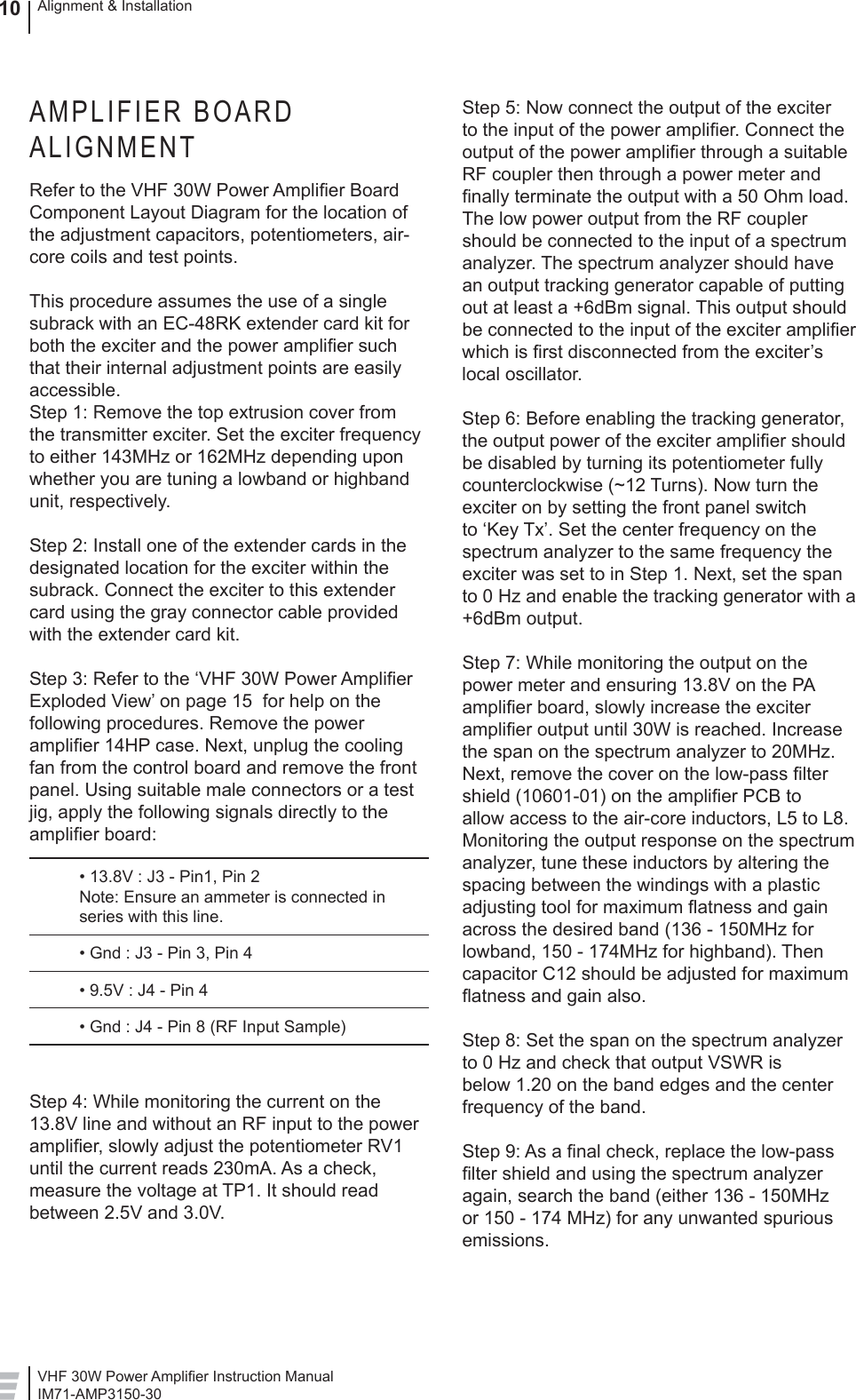 VHF 30W Power Ampliﬁ er Instruction ManualIM71-AMP3150-30Alignment &amp; Installation10AMPLIFIER BOARD ALIGNMENTRefer to the VHF 30W Power Ampliﬁ er Board Component Layout Diagram for the location of the adjustment capacitors, potentiometers, air-core coils and test points.This procedure assumes the use of a single subrack with an EC-48RK extender card kit for both the exciter and the power ampliﬁ er such that their internal adjustment points are easily accessible.  Step 1: Remove the top extrusion cover from the transmitter exciter. Set the exciter frequency to either 143MHz or 162MHz depending upon whether you are tuning a lowband or highband unit, respectively. Step 2: Install one of the extender cards in the designated location for the exciter within the subrack. Connect the exciter to this extender card using the gray connector cable provided with the extender card kit.Step 3: Refer to the ‘VHF 30W Power Ampliﬁ er Exploded View’ on page 15  for help on the following procedures. Remove the power ampliﬁ er 14HP case. Next, unplug the cooling fan from the control board and remove the front panel. Using suitable male connectors or a test jig, apply the following signals directly to the ampliﬁ er board:  • 13.8V : J3 - Pin1, Pin 2  Note: Ensure an ammeter is connected in   series with this line.  • Gnd : J3 - Pin 3, Pin 4  • 9.5V : J4 - Pin 4  • Gnd : J4 - Pin 8 (RF Input Sample)Step 4: While monitoring the current on the 13.8V line and without an RF input to the power ampliﬁ er, slowly adjust the potentiometer RV1 until the current reads 230mA. As a check, measure the voltage at TP1. It should read between 2.5V and 3.0V. Step 5: Now connect the output of the exciter to the input of the power ampliﬁ er. Connect the output of the power ampliﬁ er through a suitable RF coupler then through a power meter and ﬁ nally terminate the output with a 50 Ohm load. The low power output from the RF coupler should be connected to the input of a spectrum analyzer. The spectrum analyzer should have an output tracking generator capable of putting out at least a +6dBm signal. This output should be connected to the input of the exciter ampliﬁ er which is ﬁ rst disconnected from the exciter’s local oscillator. Step 6: Before enabling the tracking generator, the output power of the exciter ampliﬁ er should be disabled by turning its potentiometer fully counterclockwise (~12 Turns). Now turn the exciter on by setting the front panel switch to ‘Key Tx’. Set the center frequency on the spectrum analyzer to the same frequency the exciter was set to in Step 1. Next, set the span to 0 Hz and enable the tracking generator with a +6dBm output. Step 7: While monitoring the output on the power meter and ensuring 13.8V on the PA ampliﬁ er board, slowly increase the exciter ampliﬁ er output until 30W is reached. Increase the span on the spectrum analyzer to 20MHz. Next, remove the cover on the low-pass ﬁ lter shield (10601-01) on the ampliﬁ er PCB to allow access to the air-core inductors, L5 to L8. Monitoring the output response on the spectrum analyzer, tune these inductors by altering the spacing between the windings with a plastic adjusting tool for maximum ﬂ atness and gain across the desired band (136 - 150MHz for lowband, 150 - 174MHz for highband). Then capacitor C12 should be adjusted for maximum ﬂ atness and gain also.Step 8: Set the span on the spectrum analyzer to 0 Hz and check that output VSWR is below 1.20 on the band edges and the center frequency of the band.Step 9: As a ﬁ nal check, replace the low-pass ﬁ lter shield and using the spectrum analyzer again, search the band (either 136 - 150MHz or 150 - 174 MHz) for any unwanted spurious emissions. 