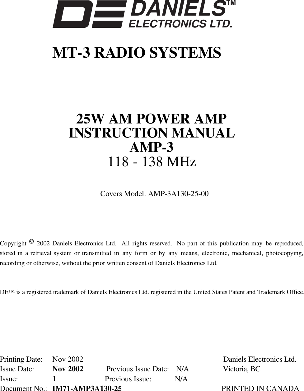 DANIELSELECTRONICS LTD.TMMT-3 RADIO SYSTEMS25W AM POWER AMPINSTRUCTION MANUALAMP-3118 - 138 MHzCovers Model: AMP-3A130-25-00Copyright © 2002 Daniels Electronics Ltd.  All rights reserved.  No part of this publication may be reproduced,stored in a retrieval system or transmitted in any form or by any means, electronic, mechanical, photocopying,recording or otherwise, without the prior written consent of Daniels Electronics Ltd.DE™ is a registered trademark of Daniels Electronics Ltd. registered in the United States Patent and Trademark Office.Printing Date: Nov 2002 Daniels Electronics Ltd.Issue Date: Nov 2002 Previous Issue Date: N/A Victoria, BCIssue: 1Previous Issue:  N/ADocument No.: IM71-AMP3A130-25 PRINTED IN CANADA