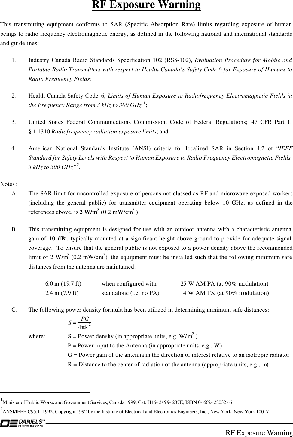 RF Exposure Warning S=PG4πR2RF Exposure Warning This transmitting equipment conforms to SAR (Specific Absorption Rate) limits regarding exposure of human beings to radio frequency electromagnetic energy, as defined in the following national and international standards and guidelines: 1. Industry Canada Radio Standards Specification 102 (RSS-102), Evaluation Procedure for Mobile and Portable Radio Transmitters with respect to Health Canada’s Safety Code 6 for Exposure of Humans to Radio Frequency Fields; 2. Health Canada Safety Code 6, Limits of Human Exposure to Radiofrequency Electromagnetic Fields in the Frequency Range from 3 kHz to 300 GHz 1; 3.  United States Federal Communications Commission, Code of Federal Regulations; 47 CFR Part 1, § 1.1310 Radiofrequency radiation exposure limits; and 4.  American National Standards Institute (ANSI) criteria for localized SAR in Section 4.2 of “IEEE Standard for Safety Levels with Respect to Human Exposure to Radio Frequency Electromagnetic Fields, 3 kHz to 300 GHz”2. Notes:  A.  The SAR limit for uncontrolled exposure of persons not classed as RF and microwave exposed workers (including the general public) for transmitter equipment operating below 10 GHz, as defined in the references above, is 2 W/m2 (0.2 mW/cm2 ). B. This transmitting equipment is designed for use with an outdoor antenna with a characteristic antenna gain of  10 dBi, typically mounted at a significant height above ground to provide for adequate signal coverage.  To ensure that the general public is not exposed to a power density above the recommended limit of 2 W/m2 (0.2 mW/cm2), the equipment must be installed such that the following minimum safe distances from the antenna are maintained:  6.0 m (19.7 ft) when configured with 25 W AM PA (at 90% modulation)  2.4 m (7.9 ft) standalone (i.e. no PA)    4 W AM TX (at 90% modulation) C. The following power density formula has been utilized in determining minimum safe distances:  where: S = Power density (in appropriate units, e.g. W/m2 )  P = Power input to the Antenna (in appropriate units, e.g., W)  G = Power gain of the antenna in the direction of interest relative to an isotropic radiator  R = Distance to the center of radiation of the antenna (appropriate units, e.g., m)                                                  1Minister of Public Works and Government Services, Canada 1999, Cat. H46- 2/ 99- 237E, ISBN 0- 662- 28032- 6 2ANSI/IEEE C95.1–1992, Copyright 1992 by the Institute of Electrical and Electronics Engineers, Inc., New York, New York 10017 