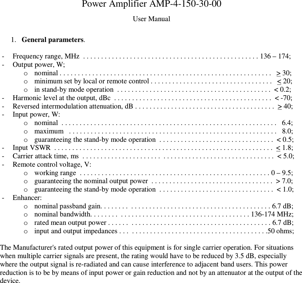 Power Amplifier AMP-4-150-30-00 User Manual  1. General parameters.  - Frequency range, MHz  . . . . . . . . . . . . . . . . . . . . . . . . . . . . . . . . . . . . . . . . . . . . . . . . . 136 – 174; - Output power, W; o nominal . . . . . . . . . . . . . . . . . . . . . . . . . . . . . . . . . . . . . . . . . . . . . . . . . . . . . . . . . . .   &gt; 30; o minimum set by local or remote control . . . . . . . . . . . . . . . . . . . . . . . . . . . . . . . . . .   &lt; 20; o in stand-by mode operation  . . . . . . . . . . . . . . . . . . . . . . . . . . . . . . . . . . . . . . . . . . .  &lt; 0.2;  - Harmonic level at the output, dBc  . . . . . . . . . . . . . . . . . . . . . . . . . . . . . . . . . . . . . . . . . . . .  &lt; -70; - Reversed intermodulation attenuation, dB . . . . . . . . . . . . . . . . . . . . . . . . . . . . . . . . . . . . . . .  &gt; 40; - Input power, W: o nominal  . . . . . . . . . . . . . . . . . . . . . . . . . . . . . . . . . . . . . . . . . . . . . . . . . . . . . . . . . . . .   6.4; o maximum   . . . . . . . . . . . . . . . . . . . . . . . . . . . . . . . . . . . . . . . . . . . . . . . . . . . . . . . . . .   8.0; o guaranteeing the stand-by mode operation  . . . . . . . . . . . . . . . . . . . . . . . . . . . . . . . .  &lt; 0.5; - Input VSWR  . . . . . . . . . . . . . . . . . . . . . . . . . . . . . . . . . . . . . . . . . . . . . . . . . . . . . . . . . . . . .  &lt; 1.8; - Carrier attack time, ms  . . . . . . . . . . . . . . . . . . . . . .  . . . . . . . . . . . . . . . . . . . . . . . . . . . . . . .  &lt; 5.0; - Remote control voltage, V: o working range  . . . . . . . . . . . . . . . . . . . . . . . . . . . . . . . . . . . . . . . . . . . . . . . . . . . . . 0 – 9.5; o guaranteeing the nominal output power  . . . . . . . . . . . . . . . . . . . . . . . . . . . . . . . . . .  &gt; 7.0;    o guaranteeing the stand-by mode operation  . . . . . . . . . . . . . . . . . . . . . . . . . . . . . . . .  &lt; 1.0;    - Enhancer: o nominal passband gain. . . . . . . .  . . . . . . . . . . . . . . . . . . . . . . . . . . . . . . . . . . . . . . . 6.7 dB; o nominal bandwidth. . . . . . . .  . . . . . . . . . . . . . . . . . . . . . . . . . . . . . . . . . . . . 136-174 MHz; o rated mean output power . . . . . .  . . . . . . . . . . . . . . . . . . . . . . . . . . . . . . . . . . . . . . . 6.7 dB; o input and output impedances . . .  . . . . . . . . . . . . . . . . . . . . . . . . . . . . . . . . . . . . . .50 ohms;  The Manufacturer&apos;s rated output power of this equipment is for single carrier operation. For situations when multiple carrier signals are present, the rating would have to be reduced by 3.5 dB, especially where the output signal is re-radiated and can cause interference to adjacent band users. This power reduction is to be by means of input power or gain reduction and not by an attenuator at the output of the device.   