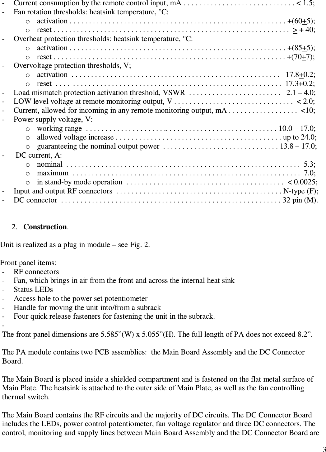   3 - Current consumption by the remote control input, mA . . . . . . . . . . . . . . . . . . . . . . . . . . . . . &lt; 1.5; - Fan rotation thresholds: heatsink temperature, °C: o activation . . . . . . . . . . . . . . . . . . . . . . . . . . . . . . . . . . . . . . . . . . . . . . . . . . . . . . . . +(60+5); o reset . . . . . . . . . . . . . . . . . . . . . . . . . . . . . . . . . . . . . . . . . . . . . . . . . . . . . . . . . . . . .  &gt; + 40; - Overheat protection thresholds: heatsink temperature, °C: o activation . . . . . . . . . . . . . . . . . . . . . . . . . . . . . . . . . . . . . . . . . . . . . . . . . . . . . . . . +(85+5); o reset . . . . . . . . . . . . . . . . . . . . . . . . . . . . . . . . . . . . . . . . . . . . . . . . . . . . . . . . . . . . +(70+7); - Overvoltage protection thresholds, V; o activation  . . . . . . . . . . . . . . . . . . . . . . . . . . . . . . . . . . . . . . . . . . . . . . . . . . . . . .   17.8+0.2; o reset  . . . .  . . . . . . . . . . . . . . . . . . . . . . . . . . . . . . . . . . . . . . . . . . . . . . . . . . . . . .  17.3+0.2; - Load mismatch protection activation threshold, VSWR  . . . . . . . . . . . . . . . . . . . . . . . .   2.1 – 4.0; - LOW level voltage at remote monitoring output, V . . . . . . . . . . . . . . . . . . . . . . . . . . . . . . .  &lt; 2.0; - Current, allowed for incoming in any remote monitoring output, mA . . . . . . . . . . . . . . . . . .  &lt;10; - Power supply voltage, V: o working range  . . . . . . . . . . . . . . . . . . . . .. . . . . . . . . . . . . . . . . . . . . . . . . . . . . 10.0 – 17.0;  o allowed voltage increase . . . . . . . . . . . . . . . . . . . . . . . . . . . . . . . . . . . . . . . . . . . up to 24.0; o guaranteeing the nominal output power  . . . . . . . . . . . . . . . . . . . . . . . . . . . . . . 13.8 – 17.0;   -  DC current, A: o nominal  . . . . . . . . . . . . . . . . . . . . .. . . . . . . . . . . . . . . . . . . . . . . . . . . . . . . . . . . . . . . .  5.3;  o maximum  . . . . . . . . . . . . . . . . . . . . . . . . . . . . . . . . . . . . . . . . . . . . . . . . . . . . . . . . . . .  7.0; o in stand-by mode operation  . . . . . . . . . . . . . . . . . . . . . . . . . . . . . . . . . . . . . . . . .  &lt; 0.0025; - Input and output RF connectors  . . . . . . . . . . . . . . . . . . . . . . . . . . . . . . . . . . . . . . . . . . . N-type (F); - DC connector  . . . . . . . . . . . . . . . . . . . . . . . . . . . . . . . . . . . . . . . . . . . . . . . . . . . . . . . . . 32 pin (M).   2. Construction.  Unit is realized as a plug in module – see Fig. 2.  Front panel items: - RF connectors - Fan, which brings in air from the front and across the internal heat sink - Status LEDs - Access hole to the power set potentiometer - Handle for moving the unit into/from a subrack - Four quick release fasteners for fastening the unit in the subrack. -  The front panel dimensions are 5.585”(W) x 5.055”(H). The full length of PA does not exceed 8.2”.   The PA module contains two PCB assemblies:  the Main Board Assembly and the DC Connector Board.  The Main Board is placed inside a shielded compartment and is fastened on the flat metal surface of Main Plate. The heatsink is attached to the outer side of Main Plate, as well as the fan controlling thermal switch.  The Main Board contains the RF circuits and the majority of DC circuits. The DC Connector Board includes the LEDs, power control potentiometer, fan voltage regulator and three DC connectors. The control, monitoring and supply lines between Main Board Assembly and the DC Connector Board are 