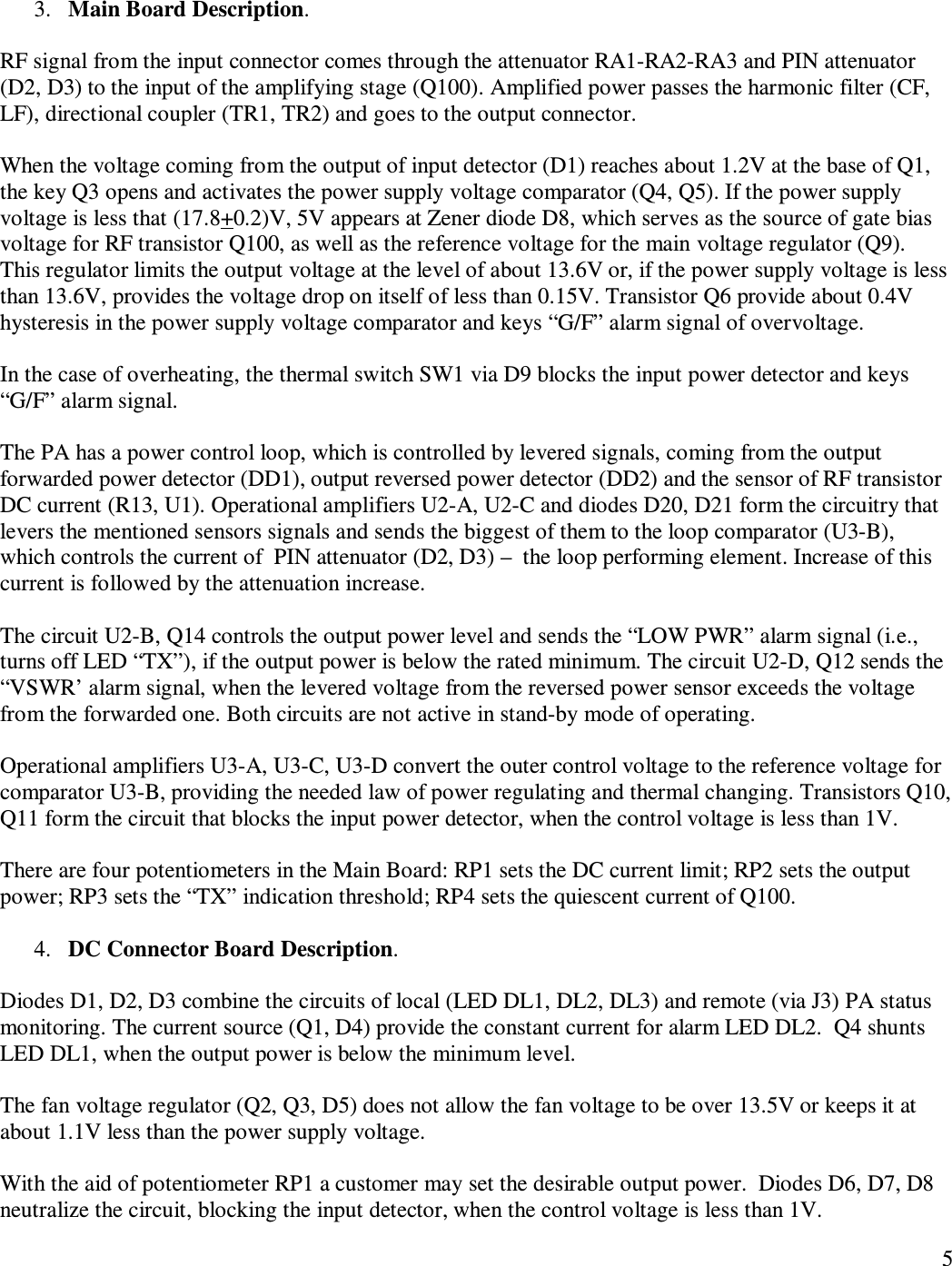   5   3. Main Board Description.  RF signal from the input connector comes through the attenuator RA1-RA2-RA3 and PIN attenuator (D2, D3) to the input of the amplifying stage (Q100). Amplified power passes the harmonic filter (CF, LF), directional coupler (TR1, TR2) and goes to the output connector.  When the voltage coming from the output of input detector (D1) reaches about 1.2V at the base of Q1, the key Q3 opens and activates the power supply voltage comparator (Q4, Q5). If the power supply voltage is less that (17.8+0.2)V, 5V appears at Zener diode D8, which serves as the source of gate bias voltage for RF transistor Q100, as well as the reference voltage for the main voltage regulator (Q9).  This regulator limits the output voltage at the level of about 13.6V or, if the power supply voltage is less than 13.6V, provides the voltage drop on itself of less than 0.15V. Transistor Q6 provide about 0.4V hysteresis in the power supply voltage comparator and keys “G/F” alarm signal of overvoltage.  In the case of overheating, the thermal switch SW1 via D9 blocks the input power detector and keys “G/F” alarm signal.  The PA has a power control loop, which is controlled by levered signals, coming from the output forwarded power detector (DD1), output reversed power detector (DD2) and the sensor of RF transistor DC current (R13, U1). Operational amplifiers U2-A, U2-C and diodes D20, D21 form the circuitry that levers the mentioned sensors signals and sends the biggest of them to the loop comparator (U3-B), which controls the current of  PIN attenuator (D2, D3) –  the loop performing element. Increase of this current is followed by the attenuation increase.   The circuit U2-B, Q14 controls the output power level and sends the “LOW PWR” alarm signal (i.e., turns off LED “TX”), if the output power is below the rated minimum. The circuit U2-D, Q12 sends the   “VSWR’ alarm signal, when the levered voltage from the reversed power sensor exceeds the voltage from the forwarded one. Both circuits are not active in stand-by mode of operating.   Operational amplifiers U3-A, U3-C, U3-D convert the outer control voltage to the reference voltage for comparator U3-B, providing the needed law of power regulating and thermal changing. Transistors Q10, Q11 form the circuit that blocks the input power detector, when the control voltage is less than 1V.   There are four potentiometers in the Main Board: RP1 sets the DC current limit; RP2 sets the output power; RP3 sets the “TX” indication threshold; RP4 sets the quiescent current of Q100.  4. DC Connector Board Description.  Diodes D1, D2, D3 combine the circuits of local (LED DL1, DL2, DL3) and remote (via J3) PA status monitoring. The current source (Q1, D4) provide the constant current for alarm LED DL2.  Q4 shunts LED DL1, when the output power is below the minimum level.   The fan voltage regulator (Q2, Q3, D5) does not allow the fan voltage to be over 13.5V or keeps it at about 1.1V less than the power supply voltage.  With the aid of potentiometer RP1 a customer may set the desirable output power.  Diodes D6, D7, D8 neutralize the circuit, blocking the input detector, when the control voltage is less than 1V. 