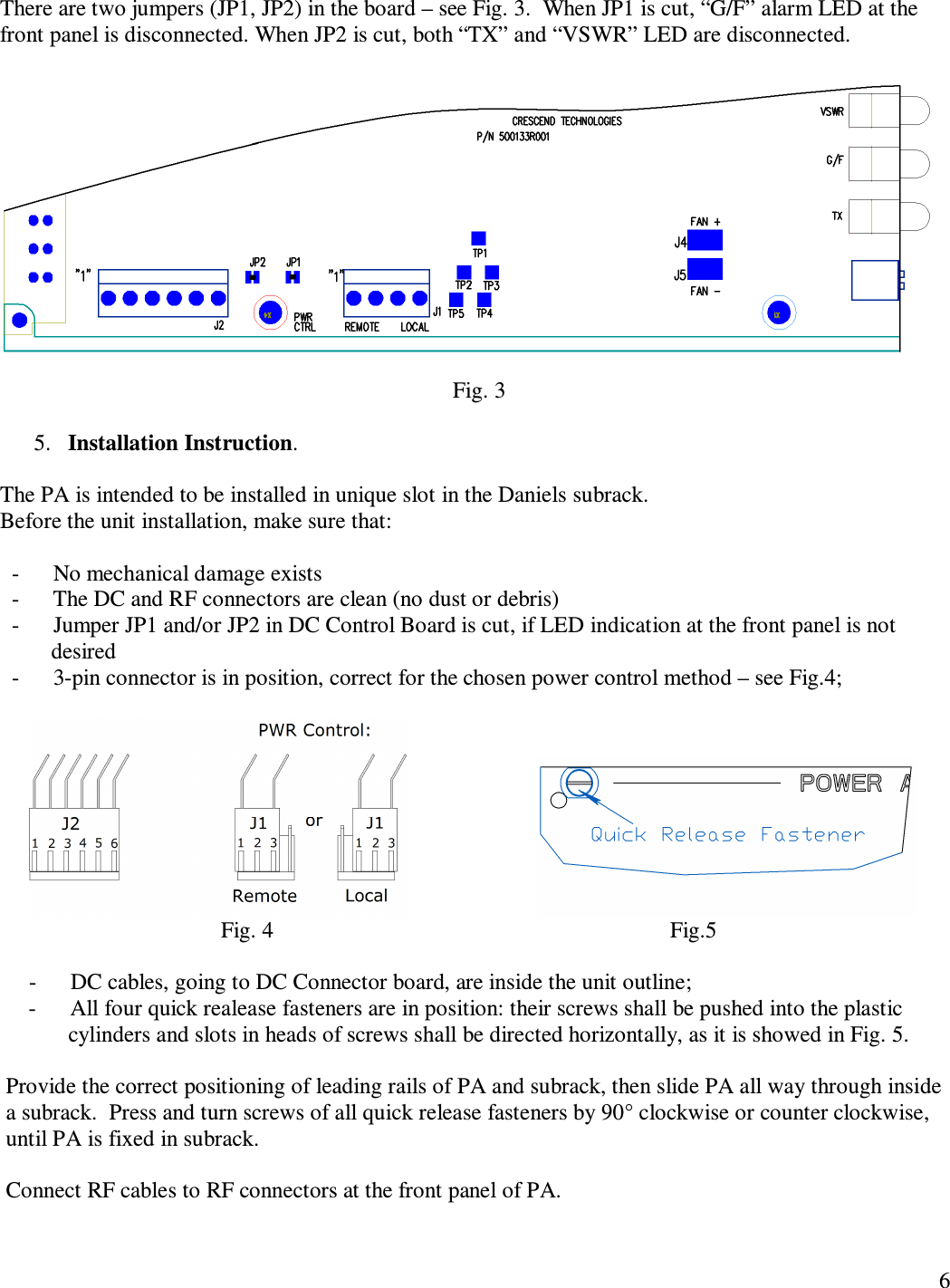   6  There are two jumpers (JP1, JP2) in the board – see Fig. 3.  When JP1 is cut, “G/F” alarm LED at the front panel is disconnected. When JP2 is cut, both “TX” and “VSWR” LED are disconnected.                                                                                     Fig. 3  5. Installation Instruction.   The PA is intended to be installed in unique slot in the Daniels subrack. Before the unit installation, make sure that:     -      No mechanical damage exists   -      The DC and RF connectors are clean (no dust or debris)   -      Jumper JP1 and/or JP2 in DC Control Board is cut, if LED indication at the front panel is not           desired   -      3-pin connector is in position, correct for the chosen power control method – see Fig.4;                                                                          Fig. 4                                                                      Fig.5      -      DC cables, going to DC Connector board, are inside the unit outline;      -      All four quick realease fasteners are in position: their screws shall be pushed into the plastic              cylinders and slots in heads of screws shall be directed horizontally, as it is showed in Fig. 5.      Provide the correct positioning of leading rails of PA and subrack, then slide PA all way through inside a subrack.  Press and turn screws of all quick release fasteners by 90° clockwise or counter clockwise, until PA is fixed in subrack.  Connect RF cables to RF connectors at the front panel of PA.   