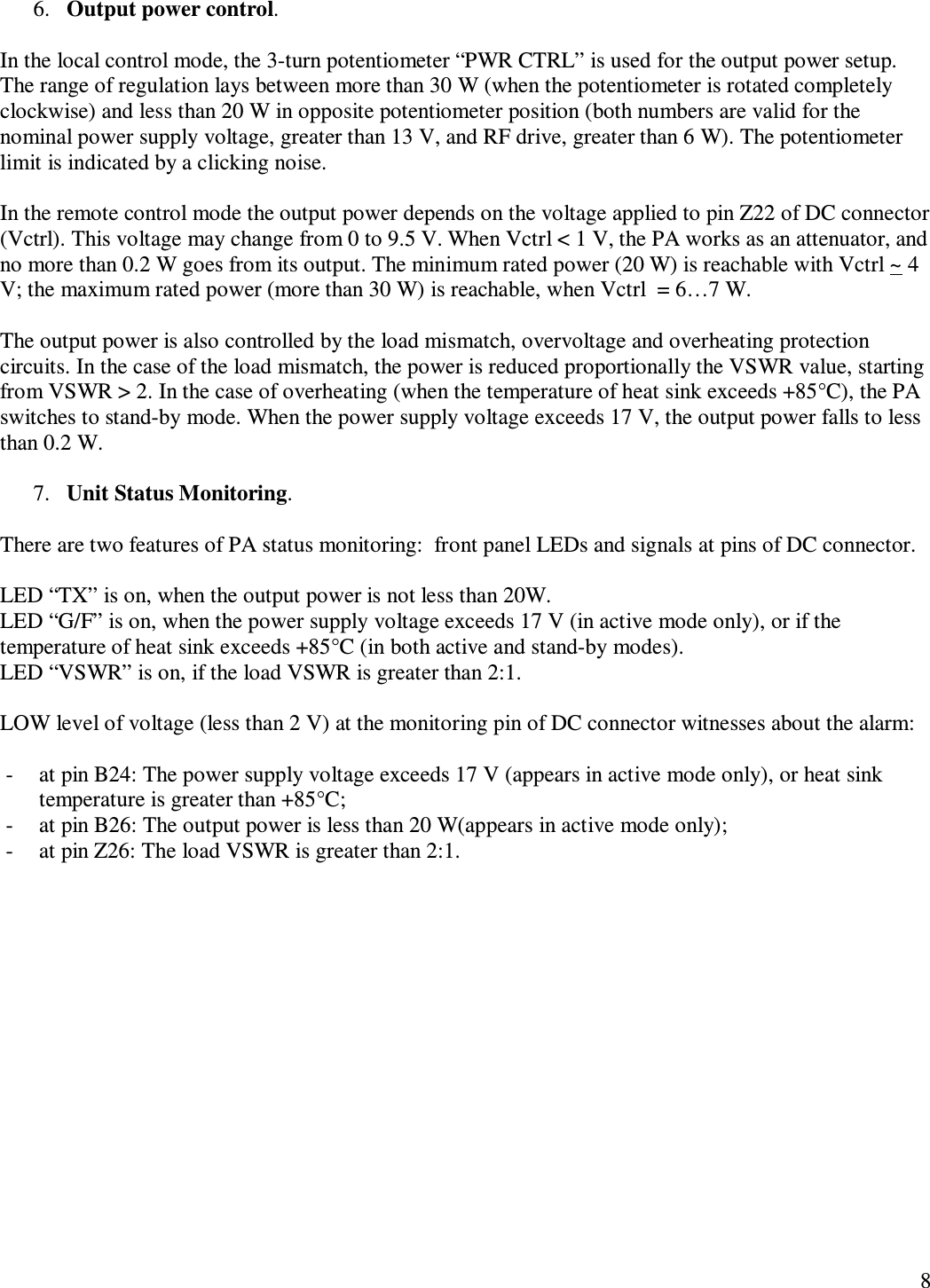   8 6. Output power control.   In the local control mode, the 3-turn potentiometer “PWR CTRL” is used for the output power setup. The range of regulation lays between more than 30 W (when the potentiometer is rotated completely clockwise) and less than 20 W in opposite potentiometer position (both numbers are valid for the nominal power supply voltage, greater than 13 V, and RF drive, greater than 6 W). The potentiometer limit is indicated by a clicking noise.  In the remote control mode the output power depends on the voltage applied to pin Z22 of DC connector (Vctrl). This voltage may change from 0 to 9.5 V. When Vctrl &lt; 1 V, the PA works as an attenuator, and no more than 0.2 W goes from its output. The minimum rated power (20 W) is reachable with Vctrl ~ 4 V; the maximum rated power (more than 30 W) is reachable, when Vctrl  = 6…7 W.  The output power is also controlled by the load mismatch, overvoltage and overheating protection circuits. In the case of the load mismatch, the power is reduced proportionally the VSWR value, starting from VSWR &gt; 2. In the case of overheating (when the temperature of heat sink exceeds +85°C), the PA switches to stand-by mode. When the power supply voltage exceeds 17 V, the output power falls to less than 0.2 W.  7. Unit Status Monitoring.  There are two features of PA status monitoring:  front panel LEDs and signals at pins of DC connector.  LED “TX” is on, when the output power is not less than 20W. LED “G/F” is on, when the power supply voltage exceeds 17 V (in active mode only), or if the temperature of heat sink exceeds +85°C (in both active and stand-by modes). LED “VSWR” is on, if the load VSWR is greater than 2:1.  LOW level of voltage (less than 2 V) at the monitoring pin of DC connector witnesses about the alarm:  - at pin B24: The power supply voltage exceeds 17 V (appears in active mode only), or heat sink temperature is greater than +85°C; - at pin B26: The output power is less than 20 W(appears in active mode only); - at pin Z26: The load VSWR is greater than 2:1. 