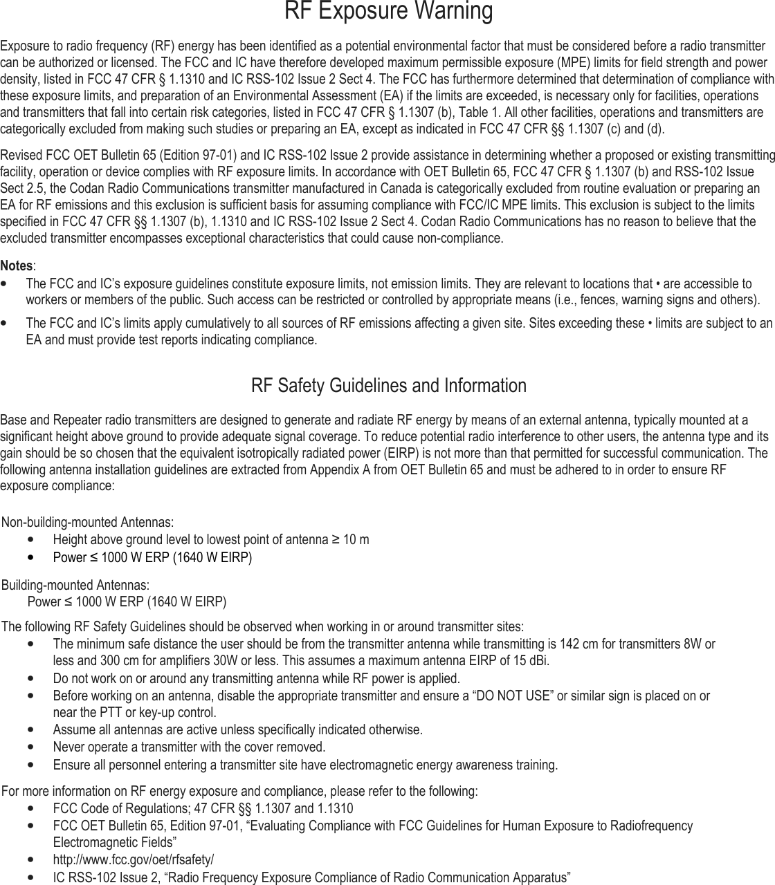 RF Exposure Warning Exposure to radio frequency (RF) energy has been identified as a potential environmental factor that must be considered before a radio transmitter can be authorized or licensed. The FCC and IC have therefore developed maximum permissible exposure (MPE) limits for field strength and power density, listed in FCC 47 CFR § 1.1310 and IC RSS-102 Issue 2 Sect 4. The FCC has furthermore determined that determination of compliance with these exposure limits, and preparation of an Environmental Assessment (EA) if the limits are exceeded, is necessary only for facilities, operations and transmitters that fall into certain risk categories, listed in FCC 47 CFR § 1.1307 (b), Table 1. All other facilities, operations and transmitters are categorically excluded from making such studies or preparing an EA, except as indicated in FCC 47 CFR §§ 1.1307 (c) and (d). Revised FCC OET Bulletin 65 (Edition 97-01) and IC RSS-102 Issue 2 provide assistance in determining whether a proposed or existing transmitting facility, operation or device complies with RF exposure limits. In accordance with OET Bulletin 65, FCC 47 CFR § 1.1307 (b) and RSS-102 Issue Sect 2.5, the Codan Radio Communications transmitter manufactured in Canada is categorically excluded from routine evaluation or preparing an EA for RF emissions and this exclusion is sufficient basis for assuming compliance with FCC/IC MPE limits. This exclusion is subject to the limits specified in FCC 47 CFR §§ 1.1307 (b), 1.1310 and IC RSS-102 Issue 2 Sect 4. Codan Radio Communications has no reason to believe that the excluded transmitter encompasses exceptional characteristics that could cause non-compliance.  Notes: • The FCC and IC’s exposure guidelines constitute exposure limits, not emission limits. They are relevant to locations that • are accessible to workers or members of the public. Such access can be restricted or controlled by appropriate means (i.e., fences, warning signs and others).  • The FCC and IC’s limits apply cumulatively to all sources of RF emissions affecting a given site. Sites exceeding these • limits are subject to an EA and must provide test reports indicating compliance. RF Safety Guidelines and Information Base and Repeater radio transmitters are designed to generate and radiate RF energy by means of an external antenna, typically mounted at a significant height above ground to provide adequate signal coverage. To reduce potential radio interference to other users, the antenna type and its gain should be so chosen that the equivalent isotropically radiated power (EIRP) is not more than that permitted for successful communication. The following antenna installation guidelines are extracted from Appendix A from OET Bulletin 65 and must be adhered to in order to ensure RF exposure compliance:  Non-building-mounted Antennas: • Height above ground level to lowest point of antenna ≥ 10 m • Power ≤ 1000 W ERP (1640 W EIRP) Building-mounted Antennas:         Power ≤ 1000 W ERP (1640 W EIRP) The following RF Safety Guidelines should be observed when working in or around transmitter sites: • The minimum safe distance the user should be from the transmitter antenna while transmitting is 142 cm for transmitters 8W or less and 300 cm for amplifiers 30W or less. This assumes a maximum antenna EIRP of 15 dBi. • Do not work on or around any transmitting antenna while RF power is applied.  • Before working on an antenna, disable the appropriate transmitter and ensure a “DO NOT USE” or similar sign is placed on or near the PTT or key-up control. • Assume all antennas are active unless specifically indicated otherwise.  • Never operate a transmitter with the cover removed. • Ensure all personnel entering a transmitter site have electromagnetic energy awareness training.  For more information on RF energy exposure and compliance, please refer to the following: • FCC Code of Regulations; 47 CFR §§ 1.1307 and 1.1310  • FCC OET Bulletin 65, Edition 97-01, “Evaluating Compliance with FCC Guidelines for Human Exposure to Radiofrequency Electromagnetic Fields” • http://www.fcc.gov/oet/rfsafety/  • IC RSS-102 Issue 2, “Radio Frequency Exposure Compliance of Radio Communication Apparatus”      