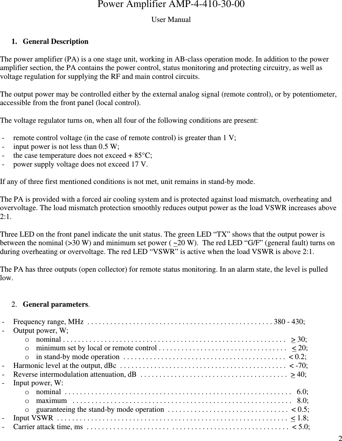  2 Power Amplifier AMP-4-410-30-00 User Manual  1. General Description  The power amplifier (PA) is a one stage unit, working in AB-class operation mode. In addition to the power amplifier section, the PA contains the power control, status monitoring and protecting circuitry, as well as voltage regulation for supplying the RF and main control circuits.  The output power may be controlled either by the external analog signal (remote control), or by potentiometer, accessible from the front panel (local control).  The voltage regulator turns on, when all four of the following conditions are present:  - remote control voltage (in the case of remote control) is greater than 1 V; - input power is not less than 0.5 W; - the case temperature does not exceed + 85°C; - power supply voltage does not exceed 17 V.  If any of three first mentioned conditions is not met, unit remains in stand-by mode.  The PA is provided with a forced air cooling system and is protected against load mismatch, overheating and overvoltage. The load mismatch protection smoothly reduces output power as the load VSWR increases above 2:1.  Three LED on the front panel indicate the unit status. The green LED “TX” shows that the output power is between the nominal (&gt;30 W) and minimum set power ( ~20 W).  The red LED “G/F” (general fault) turns on during overheating or overvoltage. The red LED “VSWR” is active when the load VSWR is above 2:1.  The PA has three outputs (open collector) for remote status monitoring. In an alarm state, the level is pulled low.   2. General parameters.  - Frequency range, MHz  . . . . . . . . . . . . . . . . . . . . . . . . . . . . . . . . . . . . . . . . . . . . . . . . . 380 - 430; - Output power, W; o nominal . . . . . . . . . . . . . . . . . . . . . . . . . . . . . . . . . . . . . . . . . . . . . . . . . . . . . . . . . . .   &gt; 30; o minimum set by local or remote control . . . . . . . . . . . . . . . . . . . . . . . . . . . . . . . . . .   &lt; 20; o in stand-by mode operation  . . . . . . . . . . . . . . . . . . . . . . . . . . . . . . . . . . . . . . . . . . .  &lt; 0.2;  - Harmonic level at the output, dBc  . . . . . . . . . . . . . . . . . . . . . . . . . . . . . . . . . . . . . . . . . . . .  &lt; -70; - Reverse intermodulation attenuation, dB  . . . . . . . . . . . . . . . . . . . . . . . . . . . . . . . . . . . . . . .  &gt; 40; - Input power, W: o nominal  . . . . . . . . . . . . . . . . . . . . . . . . . . . . . . . . . . . . . . . . . . . . . . . . . . . . . . . . . . . .   6.0; o maximum   . . . . . . . . . . . . . . . . . . . . . . . . . . . . . . . . . . . . . . . . . . . . . . . . . . . . . . . . . .   8.0; o guaranteeing the stand-by mode operation  . . . . . . . . . . . . . . . . . . . . . . . . . . . . . . . .  &lt; 0.5; - Input VSWR  . . . . . . . . . . . . . . . . . . . . . . . . . . . . . . . . . . . . . . . . . . . . . . . . . . . . . . . . . . . . .  &lt; 1.8; - Carrier attack time, ms  . . . . . . . . . . . . . . . . . . . . . .  . . . . . . . . . . . . . . . . . . . . . . . . . . . . . . .  &lt; 5.0; 