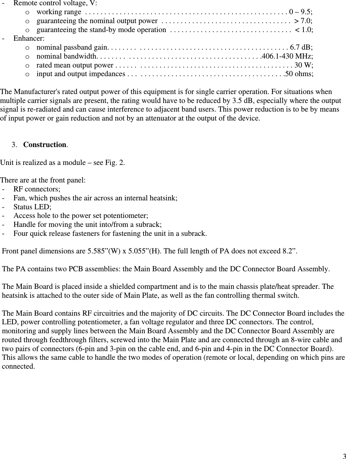  3- Remote control voltage, V: o working range  . . . . . . . . . . . . . . . . . . . . . . . . . . . . . . . . . . . . . . . . . . . . . . . . . . . . . 0 – 9.5; o guaranteeing the nominal output power  . . . . . . . . . . . . . . . . . . . . . . . . . . . . . . . . . .  &gt; 7.0;    o guaranteeing the stand-by mode operation  . . . . . . . . . . . . . . . . . . . . . . . . . . . . . . . .  &lt; 1.0;    - Enhancer: o nominal passband gain. . . . . . . .  . . . . . . . . . . . . . . . . . . . . . . . . . . . . . . . . . . . . . . . 6.7 dB; o nominal bandwidth. . . . . . . .  . . . . . . . . . . . . . . . . . . . . . . . . . . . . . . . . . . .406.1-430 MHz; o rated mean output power . . . . . .  . . . . . . . . . . . . . . . . . . . . . . . . . . . . . . . . . . . . . . . . 30 W; o input and output impedances . . .  . . . . . . . . . . . . . . . . . . . . . . . . . . . . . . . . . . . . . .50 ohms;  The Manufacturer&apos;s rated output power of this equipment is for single carrier operation. For situations when multiple carrier signals are present, the rating would have to be reduced by 3.5 dB, especially where the output signal is re-radiated and can cause interference to adjacent band users. This power reduction is to be by means of input power or gain reduction and not by an attenuator at the output of the device.   3. Construction.  Unit is realized as a module – see Fig. 2.  There are at the front panel: - RF connectors; - Fan, which pushes the air across an internal heatsink; - Status LED; - Access hole to the power set potentiometer; - Handle for moving the unit into/from a subrack; - Four quick release fasteners for fastening the unit in a subrack.  Front panel dimensions are 5.585”(W) x 5.055”(H). The full length of PA does not exceed 8.2”.   The PA contains two PCB assemblies: the Main Board Assembly and the DC Connector Board Assembly.  The Main Board is placed inside a shielded compartment and is to the main chassis plate/heat spreader. The heatsink is attached to the outer side of Main Plate, as well as the fan controlling thermal switch.  The Main Board contains RF circuitries and the majority of DC circuits. The DC Connector Board includes the LED, power controlling potentiometer, a fan voltage regulator and three DC connectors. The control, monitoring and supply lines between the Main Board Assembly and the DC Connector Board Assembly are routed through feedthrough filters, screwed into the Main Plate and are connected through an 8-wire cable and two pairs of connectors (6-pin and 3-pin on the cable end, and 6-pin and 4-pin in the DC Connector Board). This allows the same cable to handle the two modes of operation (remote or local, depending on which pins are connected.     
