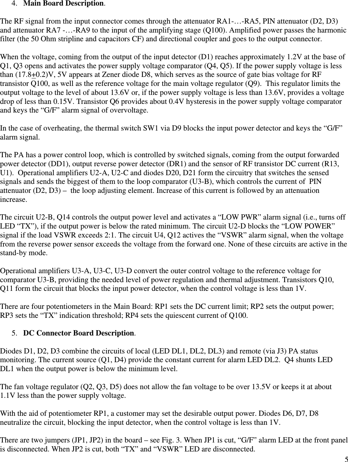  54. Main Board Description.  The RF signal from the input connector comes through the attenuator RA1-…-RA5, PIN attenuator (D2, D3) and attenuator RA7 -…-RA9 to the input of the amplifying stage (Q100). Amplified power passes the harmonic filter (the 50 Ohm stripline and capacitors CF) and directional coupler and goes to the output connector.  When the voltage, coming from the output of the input detector (D1) reaches approximately 1.2V at the base of Q1, Q3 opens and activates the power supply voltage comparator (Q4, Q5). If the power supply voltage is less than (17.8+0.2)V, 5V appears at Zener diode D8, which serves as the source of gate bias voltage for RF transistor Q100, as well as the reference voltage for the main voltage regulator (Q9).  This regulator limits the output voltage to the level of about 13.6V or, if the power supply voltage is less than 13.6V, provides a voltage drop of less than 0.15V. Transistor Q6 provides about 0.4V hysteresis in the power supply voltage comparator and keys the “G/F” alarm signal of overvoltage.  In the case of overheating, the thermal switch SW1 via D9 blocks the input power detector and keys the “G/F” alarm signal.  The PA has a power control loop, which is controlled by switched signals, coming from the output forwarded power detector (DD1), output reverse power detector (DR1) and the sensor of RF transistor DC current (R13, U1).  Operational amplifiers U2-A, U2-C and diodes D20, D21 form the circuitry that switches the sensed signals and sends the biggest of them to the loop comparator (U3-B), which controls the current of  PIN attenuator (D2, D3) –  the loop adjusting element. Increase of this current is followed by an attenuation increase.   The circuit U2-B, Q14 controls the output power level and activates a “LOW PWR” alarm signal (i.e., turns off LED “TX”), if the output power is below the rated minimum. The circuit U2-D blocks the “LOW POWER” signal if the load VSWR exceeds 2:1. The circuit U4, Q12 actives the “VSWR” alarm signal, when the voltage from the reverse power sensor exceeds the voltage from the forward one. None of these circuits are active in the stand-by mode.   Operational amplifiers U3-A, U3-C, U3-D convert the outer control voltage to the reference voltage for comparator U3-B, providing the needed level of power regulation and thermal adjustment. Transistors Q10, Q11 form the circuit that blocks the input power detector, when the control voltage is less than 1V.   There are four potentiometers in the Main Board: RP1 sets the DC current limit; RP2 sets the output power; RP3 sets the “TX” indication threshold; RP4 sets the quiescent current of Q100.  5. DC Connector Board Description.  Diodes D1, D2, D3 combine the circuits of local (LED DL1, DL2, DL3) and remote (via J3) PA status monitoring. The current source (Q1, D4) provide the constant current for alarm LED DL2.  Q4 shunts LED DL1 when the output power is below the minimum level.   The fan voltage regulator (Q2, Q3, D5) does not allow the fan voltage to be over 13.5V or keeps it at about 1.1V less than the power supply voltage.  With the aid of potentiometer RP1, a customer may set the desirable output power. Diodes D6, D7, D8 neutralize the circuit, blocking the input detector, when the control voltage is less than 1V.  There are two jumpers (JP1, JP2) in the board – see Fig. 3. When JP1 is cut, “G/F” alarm LED at the front panel is disconnected. When JP2 is cut, both “TX” and “VSWR” LED are disconnected.  