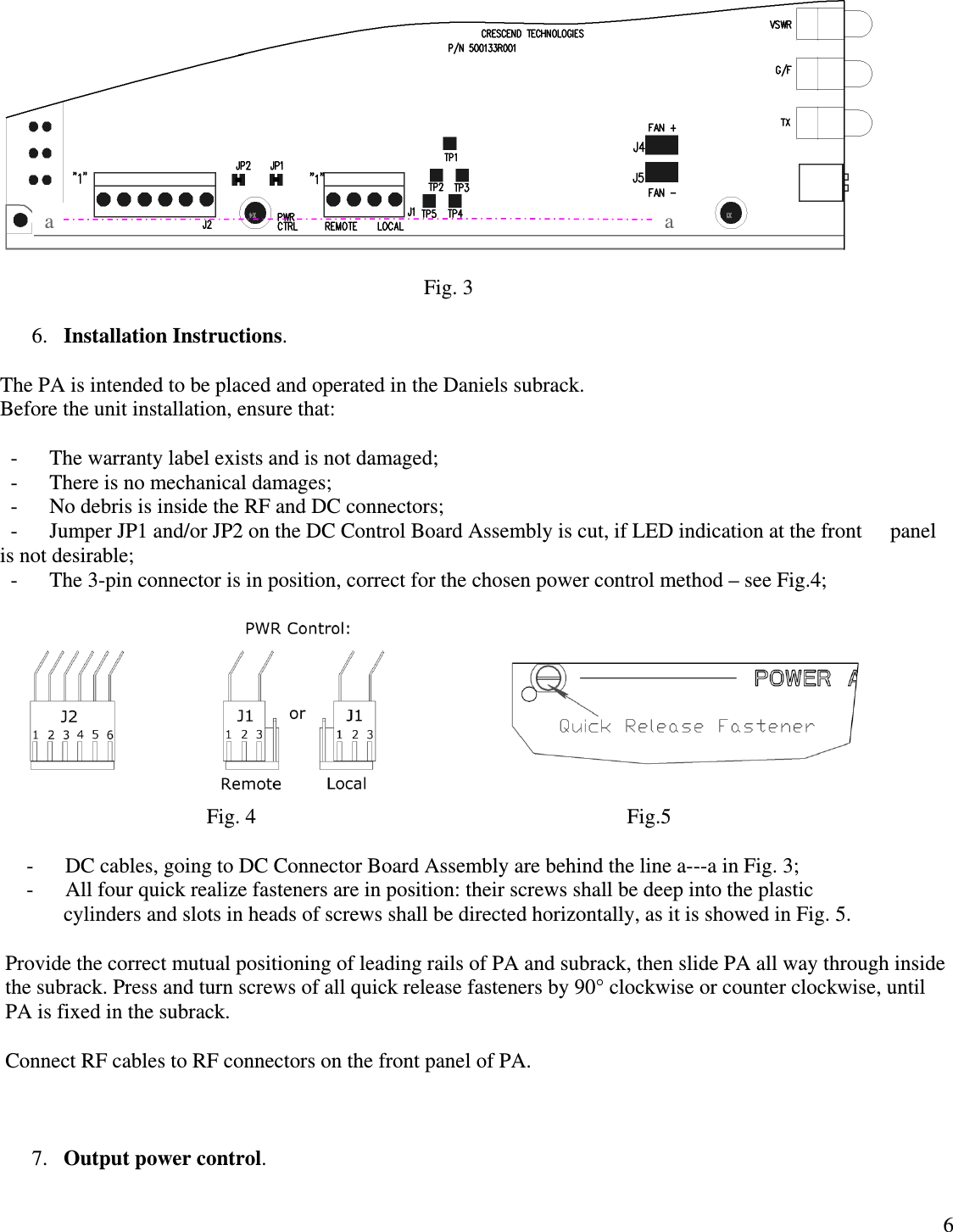  6                                                                                   Fig. 3  6. Installation Instructions.   The PA is intended to be placed and operated in the Daniels subrack. Before the unit installation, ensure that:     -      The warranty label exists and is not damaged;   -      There is no mechanical damages;   -      No debris is inside the RF and DC connectors;   -      Jumper JP1 and/or JP2 on the DC Control Board Assembly is cut, if LED indication at the front      panel is not desirable;   -      The 3-pin connector is in position, correct for the chosen power control method – see Fig.4;                                                                          Fig. 4                                                                      Fig.5      -      DC cables, going to DC Connector Board Assembly are behind the line a---a in Fig. 3;      -      All four quick realize fasteners are in position: their screws shall be deep into the plastic              cylinders and slots in heads of screws shall be directed horizontally, as it is showed in Fig. 5.      Provide the correct mutual positioning of leading rails of PA and subrack, then slide PA all way through inside the subrack. Press and turn screws of all quick release fasteners by 90° clockwise or counter clockwise, until PA is fixed in the subrack.  Connect RF cables to RF connectors on the front panel of PA.    7. Output power control.   a a 