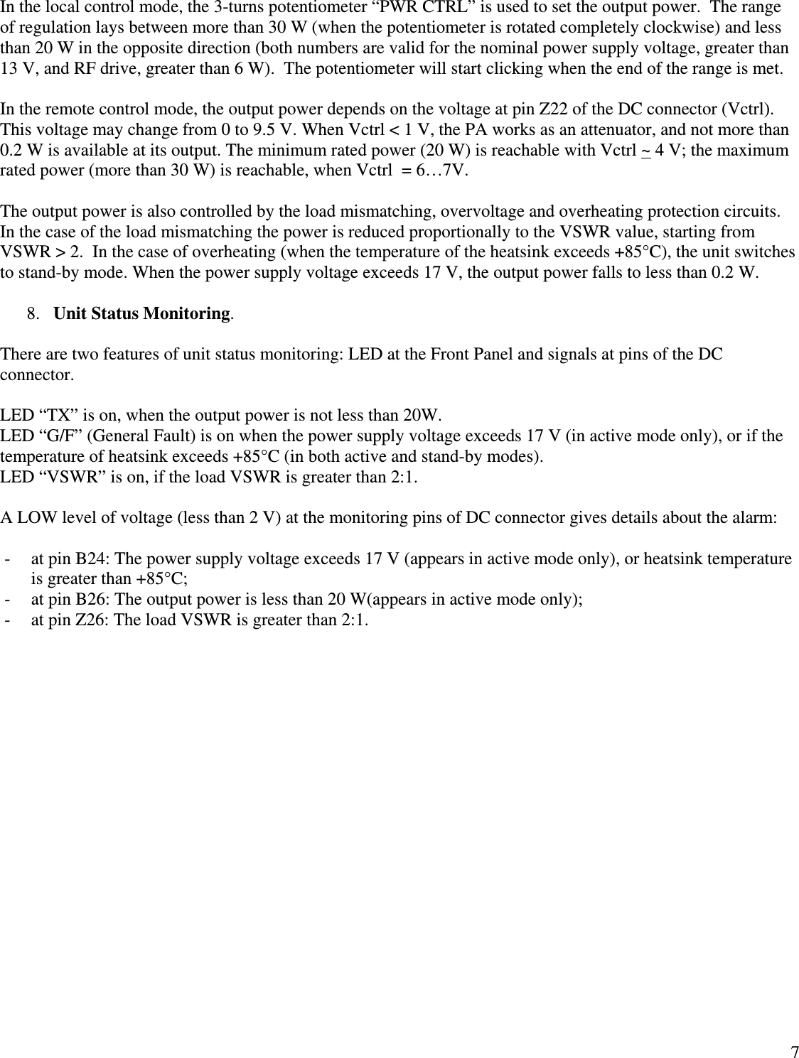  7In the local control mode, the 3-turns potentiometer “PWR CTRL” is used to set the output power.  The range of regulation lays between more than 30 W (when the potentiometer is rotated completely clockwise) and less than 20 W in the opposite direction (both numbers are valid for the nominal power supply voltage, greater than 13 V, and RF drive, greater than 6 W).  The potentiometer will start clicking when the end of the range is met.  In the remote control mode, the output power depends on the voltage at pin Z22 of the DC connector (Vctrl).  This voltage may change from 0 to 9.5 V. When Vctrl &lt; 1 V, the PA works as an attenuator, and not more than 0.2 W is available at its output. The minimum rated power (20 W) is reachable with Vctrl ~ 4 V; the maximum rated power (more than 30 W) is reachable, when Vctrl  = 6…7V.  The output power is also controlled by the load mismatching, overvoltage and overheating protection circuits. In the case of the load mismatching the power is reduced proportionally to the VSWR value, starting from VSWR &gt; 2.  In the case of overheating (when the temperature of the heatsink exceeds +85°C), the unit switches to stand-by mode. When the power supply voltage exceeds 17 V, the output power falls to less than 0.2 W.  8. Unit Status Monitoring.  There are two features of unit status monitoring: LED at the Front Panel and signals at pins of the DC connector.  LED “TX” is on, when the output power is not less than 20W. LED “G/F” (General Fault) is on when the power supply voltage exceeds 17 V (in active mode only), or if the temperature of heatsink exceeds +85°C (in both active and stand-by modes). LED “VSWR” is on, if the load VSWR is greater than 2:1.  A LOW level of voltage (less than 2 V) at the monitoring pins of DC connector gives details about the alarm:  - at pin B24: The power supply voltage exceeds 17 V (appears in active mode only), or heatsink temperature is greater than +85°C; - at pin B26: The output power is less than 20 W(appears in active mode only); - at pin Z26: The load VSWR is greater than 2:1. 