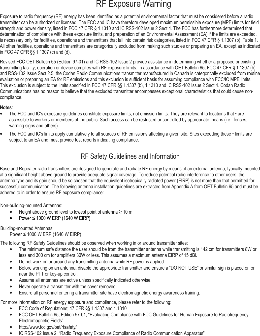     RF Exposure Warning Exposure to radio frequency (RF) energy has been identified as a potential environmental factor that must be considered before a radio transmitter can be authorized or licensed. The FCC and IC have therefore developed maximum permissible exposure (MPE) limits for field strength and power density, listed in FCC 47 CFR § 1.1310 and IC RSS-102 Issue 2 Sect 4. The FCC has furthermore determined that determination of compliance with these exposure limits, and preparation of an Environmental Assessment (EA) if the limits are exceeded, is necessary only for facilities, operations and transmitters that fall into certain risk categories, listed in FCC 47 CFR § 1.1307 (b), Table 1. All other facilities, operations and transmitters are categorically excluded from making such studies or preparing an EA, except as indicated in FCC 47 CFR §§ 1.1307 (c) and (d). Revised FCC OET Bulletin 65 (Edition 97-01) and IC RSS-102 Issue 2 provide assistance in determining whether a proposed or existing transmitting facility, operation or device complies with RF exposure limits. In accordance with OET Bulletin 65, FCC 47 CFR § 1.1307 (b) and RSS-102 Issue Sect 2.5, the Codan Radio Communications transmitter manufactured in Canada is categorically excluded from routine evaluation or preparing an EA for RF emissions and this exclusion is sufficient basis for assuming compliance with FCC/IC MPE limits. This exclusion is subject to the limits specified in FCC 47 CFR §§ 1.1307 (b), 1.1310 and IC RSS-102 Issue 2 Sect 4. Codan Radio Communications has no reason to believe that the excluded transmitter encompasses exceptional characteristics that could cause non-compliance.  Notes: • The FCC and IC’s exposure guidelines constitute exposure limits, not emission limits. They are relevant to locations that • are accessible to workers or members of the public. Such access can be restricted or controlled by appropriate means (i.e., fences, warning signs and others).  • The FCC and IC’s limits apply cumulatively to all sources of RF emissions affecting a given site. Sites exceeding these • limits are subject to an EA and must provide test reports indicating compliance. RF Safety Guidelines and Information Base and Repeater radio transmitters are designed to generate and radiate RF energy by means of an external antenna, typically mounted at a significant height above ground to provide adequate signal coverage. To reduce potential radio interference to other users, the antenna type and its gain should be so chosen that the equivalent isotropically radiated power (EIRP) is not more than that permitted for successful communication. The following antenna installation guidelines are extracted from Appendix A from OET Bulletin 65 and must be adhered to in order to ensure RF exposure compliance:  Non-building-mounted Antennas: • Height above ground level to lowest point of antenna ≥ 10 m • Power ≤ 1000 W ERP (1640 W EIRP) Building-mounted Antennas:         Power ≤ 1000 W ERP (1640 W EIRP) The following RF Safety Guidelines should be observed when working in or around transmitter sites: • The minimum safe distance the user should be from the transmitter antenna while transmitting is 142 cm for transmitters 8W or less and 300 cm for amplifiers 30W or less. This assumes a maximum antenna EIRP of 15 dBi. • Do not work on or around any transmitting antenna while RF power is applied.  • Before working on an antenna, disable the appropriate transmitter and ensure a “DO NOT USE” or similar sign is placed on or near the PTT or key-up control. • Assume all antennas are active unless specifically indicated otherwise.  • Never operate a transmitter with the cover removed. • Ensure all personnel entering a transmitter site have electromagnetic energy awareness training.  For more information on RF energy exposure and compliance, please refer to the following: • FCC Code of Regulations; 47 CFR §§ 1.1307 and 1.1310  • FCC OET Bulletin 65, Edition 97-01, “Evaluating Compliance with FCC Guidelines for Human Exposure to Radiofrequency Electromagnetic Fields” • http://www.fcc.gov/oet/rfsafety/  • IC RSS-102 Issue 2, “Radio Frequency Exposure Compliance of Radio Communication Apparatus”  