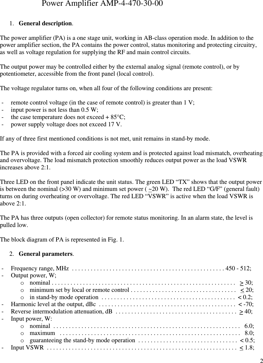  2                    Power Amplifier AMP-4-470-30-00  1. General description.  The power amplifier (PA) is a one stage unit, working in AB-class operation mode. In addition to the power amplifier section, the PA contains the power control, status monitoring and protecting circuitry, as well as voltage regulation for supplying the RF and main control circuits.  The output power may be controlled either by the external analog signal (remote control), or by potentiometer, accessible from the front panel (local control).  The voltage regulator turns on, when all four of the following conditions are present:  - remote control voltage (in the case of remote control) is greater than 1 V; - input power is not less than 0.5 W; - the case temperature does not exceed + 85°C; - power supply voltage does not exceed 17 V.  If any of three first mentioned conditions is not met, unit remains in stand-by mode.  The PA is provided with a forced air cooling system and is protected against load mismatch, overheating and overvoltage. The load mismatch protection smoothly reduces output power as the load VSWR increases above 2:1.  Three LED on the front panel indicate the unit status. The green LED “TX” shows that the output power is between the nominal (&gt;30 W) and minimum set power ( ~20 W).  The red LED “G/F” (general fault) turns on during overheating or overvoltage. The red LED “VSWR” is active when the load VSWR is above 2:1.  The PA has three outputs (open collector) for remote status monitoring. In an alarm state, the level is pulled low.  The block diagram of PA is represented in Fig. 1.   2. General parameters.  - Frequency range, MHz  . . . . . . . . . . . . . . . . . . . . . . . . . . . . . . . . . . . . . . . . . . . . . . . . . 450 - 512; - Output power, W; o nominal . . . . . . . . . . . . . . . . . . . . . . . . . . . . . . . . . . . . . . . . . . . . . . . . . . . . . . . . . . .   &gt; 30; o minimum set by local or remote control . . . . . . . . . . . . . . . . . . . . . . . . . . . . . . . . . .   &lt; 20; o in stand-by mode operation  . . . . . . . . . . . . . . . . . . . . . . . . . . . . . . . . . . . . . . . . . . .  &lt; 0.2;  - Harmonic level at the output, dBc  . . . . . . . . . . . . . . . . . . . . . . . . . . . . . . . . . . . . . . . . . . . .  &lt; -70; - Reverse intermodulation attenuation, dB  . . . . . . . . . . . . . . . . . . . . . . . . . . . . . . . . . . . . . . .  &gt; 40; - Input power, W: o nominal  . . . . . . . . . . . . . . . . . . . . . . . . . . . . . . . . . . . . . . . . . . . . . . . . . . . . . . . . . . . .   6.0; o maximum   . . . . . . . . . . . . . . . . . . . . . . . . . . . . . . . . . . . . . . . . . . . . . . . . . . . . . . . . . .   8.0; o guaranteeing the stand-by mode operation  . . . . . . . . . . . . . . . . . . . . . . . . . . . . . . . .  &lt; 0.5; - Input VSWR  . . . . . . . . . . . . . . . . . . . . . . . . . . . . . . . . . . . . . . . . . . . . . . . . . . . . . . . . . . . . .  &lt; 1.8; 