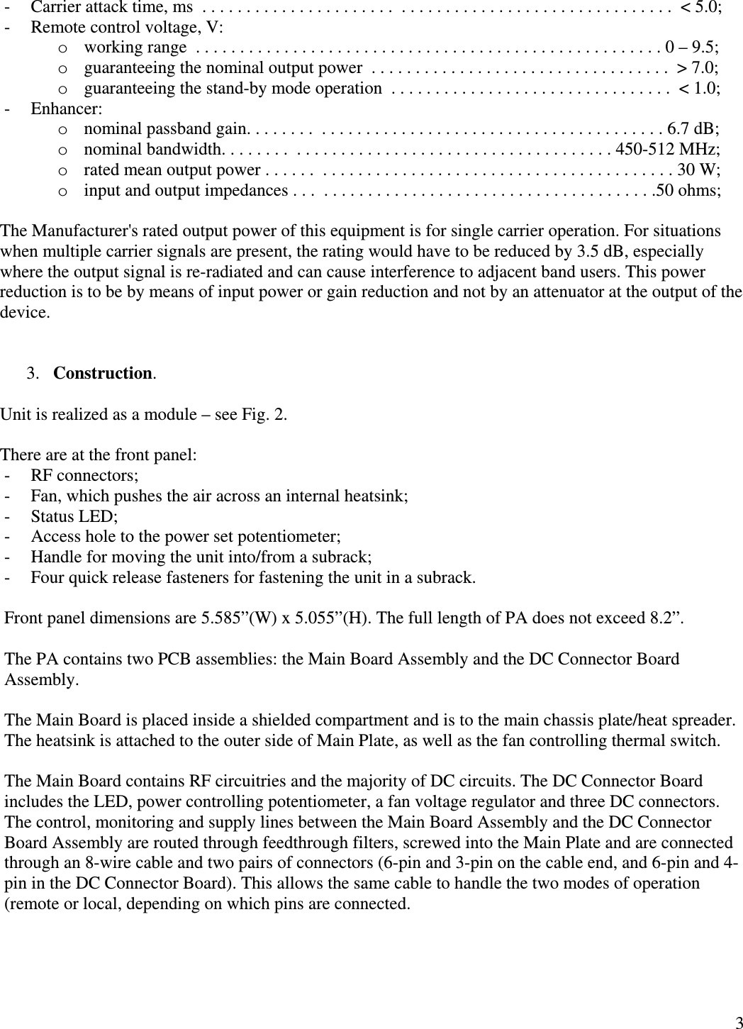  3- Carrier attack time, ms  . . . . . . . . . . . . . . . . . . . . . .  . . . . . . . . . . . . . . . . . . . . . . . . . . . . . . .  &lt; 5.0; - Remote control voltage, V: o working range  . . . . . . . . . . . . . . . . . . . . . . . . . . . . . . . . . . . . . . . . . . . . . . . . . . . . . 0 – 9.5; o guaranteeing the nominal output power  . . . . . . . . . . . . . . . . . . . . . . . . . . . . . . . . . .  &gt; 7.0;    o guaranteeing the stand-by mode operation  . . . . . . . . . . . . . . . . . . . . . . . . . . . . . . . .  &lt; 1.0;    - Enhancer: o nominal passband gain. . . . . . . .  . . . . . . . . . . . . . . . . . . . . . . . . . . . . . . . . . . . . . . . 6.7 dB; o nominal bandwidth. . . . . . . .  . . . . . . . . . . . . . . . . . . . . . . . . . . . . . . . . . . . . 450-512 MHz; o rated mean output power . . . . . .  . . . . . . . . . . . . . . . . . . . . . . . . . . . . . . . . . . . . . . . . 30 W; o input and output impedances . . .  . . . . . . . . . . . . . . . . . . . . . . . . . . . . . . . . . . . . . .50 ohms;  The Manufacturer&apos;s rated output power of this equipment is for single carrier operation. For situations when multiple carrier signals are present, the rating would have to be reduced by 3.5 dB, especially where the output signal is re-radiated and can cause interference to adjacent band users. This power reduction is to be by means of input power or gain reduction and not by an attenuator at the output of the device.   3. Construction.  Unit is realized as a module – see Fig. 2.  There are at the front panel: - RF connectors; - Fan, which pushes the air across an internal heatsink; - Status LED; - Access hole to the power set potentiometer; - Handle for moving the unit into/from a subrack; - Four quick release fasteners for fastening the unit in a subrack.  Front panel dimensions are 5.585”(W) x 5.055”(H). The full length of PA does not exceed 8.2”.   The PA contains two PCB assemblies: the Main Board Assembly and the DC Connector Board Assembly.  The Main Board is placed inside a shielded compartment and is to the main chassis plate/heat spreader. The heatsink is attached to the outer side of Main Plate, as well as the fan controlling thermal switch.  The Main Board contains RF circuitries and the majority of DC circuits. The DC Connector Board includes the LED, power controlling potentiometer, a fan voltage regulator and three DC connectors. The control, monitoring and supply lines between the Main Board Assembly and the DC Connector Board Assembly are routed through feedthrough filters, screwed into the Main Plate and are connected through an 8-wire cable and two pairs of connectors (6-pin and 3-pin on the cable end, and 6-pin and 4-pin in the DC Connector Board). This allows the same cable to handle the two modes of operation (remote or local, depending on which pins are connected.     