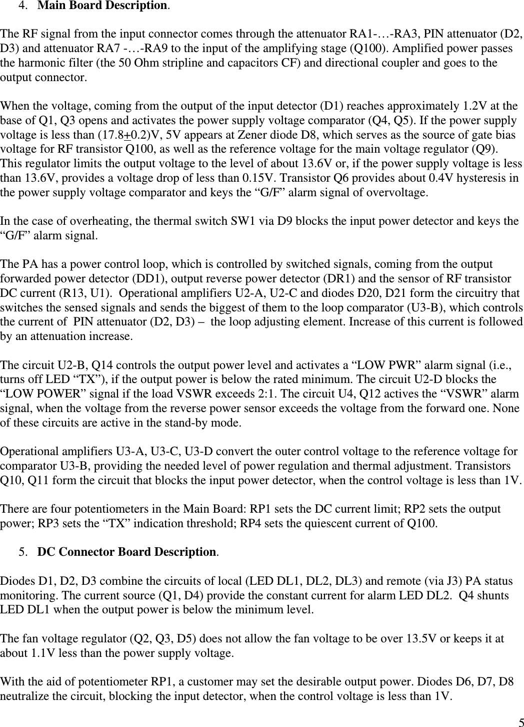  54. Main Board Description.  The RF signal from the input connector comes through the attenuator RA1-…-RA3, PIN attenuator (D2, D3) and attenuator RA7 -…-RA9 to the input of the amplifying stage (Q100). Amplified power passes the harmonic filter (the 50 Ohm stripline and capacitors CF) and directional coupler and goes to the output connector.  When the voltage, coming from the output of the input detector (D1) reaches approximately 1.2V at the base of Q1, Q3 opens and activates the power supply voltage comparator (Q4, Q5). If the power supply voltage is less than (17.8+0.2)V, 5V appears at Zener diode D8, which serves as the source of gate bias voltage for RF transistor Q100, as well as the reference voltage for the main voltage regulator (Q9).  This regulator limits the output voltage to the level of about 13.6V or, if the power supply voltage is less than 13.6V, provides a voltage drop of less than 0.15V. Transistor Q6 provides about 0.4V hysteresis in the power supply voltage comparator and keys the “G/F” alarm signal of overvoltage.  In the case of overheating, the thermal switch SW1 via D9 blocks the input power detector and keys the “G/F” alarm signal.  The PA has a power control loop, which is controlled by switched signals, coming from the output forwarded power detector (DD1), output reverse power detector (DR1) and the sensor of RF transistor DC current (R13, U1).  Operational amplifiers U2-A, U2-C and diodes D20, D21 form the circuitry that switches the sensed signals and sends the biggest of them to the loop comparator (U3-B), which controls the current of  PIN attenuator (D2, D3) –  the loop adjusting element. Increase of this current is followed by an attenuation increase.   The circuit U2-B, Q14 controls the output power level and activates a “LOW PWR” alarm signal (i.e., turns off LED “TX”), if the output power is below the rated minimum. The circuit U2-D blocks the “LOW POWER” signal if the load VSWR exceeds 2:1. The circuit U4, Q12 actives the “VSWR” alarm signal, when the voltage from the reverse power sensor exceeds the voltage from the forward one. None of these circuits are active in the stand-by mode.   Operational amplifiers U3-A, U3-C, U3-D convert the outer control voltage to the reference voltage for comparator U3-B, providing the needed level of power regulation and thermal adjustment. Transistors Q10, Q11 form the circuit that blocks the input power detector, when the control voltage is less than 1V.   There are four potentiometers in the Main Board: RP1 sets the DC current limit; RP2 sets the output power; RP3 sets the “TX” indication threshold; RP4 sets the quiescent current of Q100.  5. DC Connector Board Description.  Diodes D1, D2, D3 combine the circuits of local (LED DL1, DL2, DL3) and remote (via J3) PA status monitoring. The current source (Q1, D4) provide the constant current for alarm LED DL2.  Q4 shunts LED DL1 when the output power is below the minimum level.   The fan voltage regulator (Q2, Q3, D5) does not allow the fan voltage to be over 13.5V or keeps it at about 1.1V less than the power supply voltage.  With the aid of potentiometer RP1, a customer may set the desirable output power. Diodes D6, D7, D8 neutralize the circuit, blocking the input detector, when the control voltage is less than 1V. 