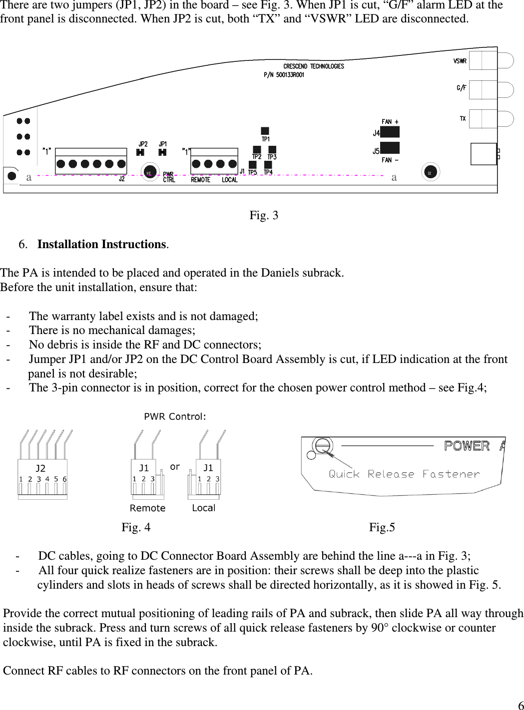  6 There are two jumpers (JP1, JP2) in the board – see Fig. 3. When JP1 is cut, “G/F” alarm LED at the front panel is disconnected. When JP2 is cut, both “TX” and “VSWR” LED are disconnected.                                                                                     Fig. 3  6. Installation Instructions.   The PA is intended to be placed and operated in the Daniels subrack. Before the unit installation, ensure that:     -      The warranty label exists and is not damaged;   -      There is no mechanical damages;   -      No debris is inside the RF and DC connectors;   -      Jumper JP1 and/or JP2 on the DC Control Board Assembly is cut, if LED indication at the front       panel is not desirable;   -      The 3-pin connector is in position, correct for the chosen power control method – see Fig.4;                                                                          Fig. 4                                                                      Fig.5      -      DC cables, going to DC Connector Board Assembly are behind the line a---a in Fig. 3;      -      All four quick realize fasteners are in position: their screws shall be deep into the plastic              cylinders and slots in heads of screws shall be directed horizontally, as it is showed in Fig. 5.      Provide the correct mutual positioning of leading rails of PA and subrack, then slide PA all way through inside the subrack. Press and turn screws of all quick release fasteners by 90° clockwise or counter clockwise, until PA is fixed in the subrack.  Connect RF cables to RF connectors on the front panel of PA.  a a 