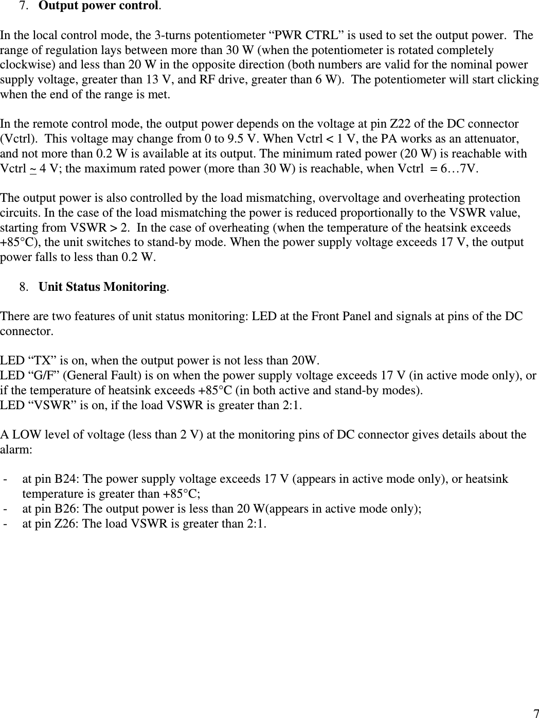  7  7. Output power control.   In the local control mode, the 3-turns potentiometer “PWR CTRL” is used to set the output power.  The range of regulation lays between more than 30 W (when the potentiometer is rotated completely clockwise) and less than 20 W in the opposite direction (both numbers are valid for the nominal power supply voltage, greater than 13 V, and RF drive, greater than 6 W).  The potentiometer will start clicking when the end of the range is met.  In the remote control mode, the output power depends on the voltage at pin Z22 of the DC connector (Vctrl).  This voltage may change from 0 to 9.5 V. When Vctrl &lt; 1 V, the PA works as an attenuator, and not more than 0.2 W is available at its output. The minimum rated power (20 W) is reachable with Vctrl ~ 4 V; the maximum rated power (more than 30 W) is reachable, when Vctrl  = 6…7V.  The output power is also controlled by the load mismatching, overvoltage and overheating protection circuits. In the case of the load mismatching the power is reduced proportionally to the VSWR value, starting from VSWR &gt; 2.  In the case of overheating (when the temperature of the heatsink exceeds +85°C), the unit switches to stand-by mode. When the power supply voltage exceeds 17 V, the output power falls to less than 0.2 W.  8. Unit Status Monitoring.  There are two features of unit status monitoring: LED at the Front Panel and signals at pins of the DC connector.  LED “TX” is on, when the output power is not less than 20W. LED “G/F” (General Fault) is on when the power supply voltage exceeds 17 V (in active mode only), or if the temperature of heatsink exceeds +85°C (in both active and stand-by modes). LED “VSWR” is on, if the load VSWR is greater than 2:1.  A LOW level of voltage (less than 2 V) at the monitoring pins of DC connector gives details about the alarm:  - at pin B24: The power supply voltage exceeds 17 V (appears in active mode only), or heatsink temperature is greater than +85°C; - at pin B26: The output power is less than 20 W(appears in active mode only); - at pin Z26: The load VSWR is greater than 2:1. 