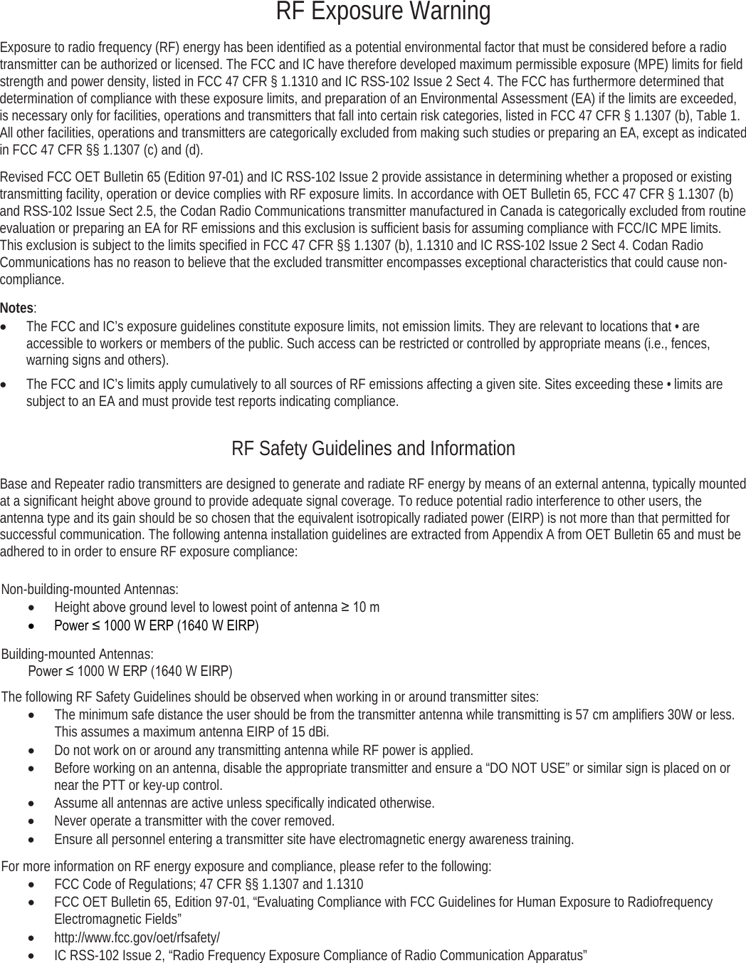     RF Exposure Warning Exposure to radio frequency (RF) energy has been identified as a potential environmental factor that must be considered before a radio transmitter can be authorized or licensed. The FCC and IC have therefore developed maximum permissible exposure (MPE) limits for field strength and power density, listed in FCC 47 CFR § 1.1310 and IC RSS-102 Issue 2 Sect 4. The FCC has furthermore determined that determination of compliance with these exposure limits, and preparation of an Environmental Assessment (EA) if the limits are exceeded, is necessary only for facilities, operations and transmitters that fall into certain risk categories, listed in FCC 47 CFR § 1.1307 (b), Table 1. All other facilities, operations and transmitters are categorically excluded from making such studies or preparing an EA, except as indicated in FCC 47 CFR §§ 1.1307 (c) and (d). Revised FCC OET Bulletin 65 (Edition 97-01) and IC RSS-102 Issue 2 provide assistance in determining whether a proposed or existing transmitting facility, operation or device complies with RF exposure limits. In accordance with OET Bulletin 65, FCC 47 CFR § 1.1307 (b) and RSS-102 Issue Sect 2.5, the Codan Radio Communications transmitter manufactured in Canada is categorically excluded from routine evaluation or preparing an EA for RF emissions and this exclusion is sufficient basis for assuming compliance with FCC/IC MPE limits. This exclusion is subject to the limits specified in FCC 47 CFR §§ 1.1307 (b), 1.1310 and IC RSS-102 Issue 2 Sect 4. Codan Radio Communications has no reason to believe that the excluded transmitter encompasses exceptional characteristics that could cause non-compliance.  Notes: • The FCC and IC’s exposure guidelines constitute exposure limits, not emission limits. They are relevant to locations that • are accessible to workers or members of the public. Such access can be restricted or controlled by appropriate means (i.e., fences, warning signs and others).  • The FCC and IC’s limits apply cumulatively to all sources of RF emissions affecting a given site. Sites exceeding these • limits are subject to an EA and must provide test reports indicating compliance. RF Safety Guidelines and Information Base and Repeater radio transmitters are designed to generate and radiate RF energy by means of an external antenna, typically mounted at a significant height above ground to provide adequate signal coverage. To reduce potential radio interference to other users, the antenna type and its gain should be so chosen that the equivalent isotropically radiated power (EIRP) is not more than that permitted for successful communication. The following antenna installation guidelines are extracted from Appendix A from OET Bulletin 65 and must be adhered to in order to ensure RF exposure compliance:  Non-building-mounted Antennas: • Height above ground level to lowest point of antenna ≥ 10 m • Power ≤ 1000 W ERP (1640 W EIRP) Building-mounted Antennas:         Power ≤ 1000 W ERP (1640 W EIRP) The following RF Safety Guidelines should be observed when working in or around transmitter sites: • The minimum safe distance the user should be from the transmitter antenna while transmitting is 57 cm amplifiers 30W or less. This assumes a maximum antenna EIRP of 15 dBi. • Do not work on or around any transmitting antenna while RF power is applied.  • Before working on an antenna, disable the appropriate transmitter and ensure a “DO NOT USE” or similar sign is placed on or near the PTT or key-up control. • Assume all antennas are active unless specifically indicated otherwise.  • Never operate a transmitter with the cover removed. • Ensure all personnel entering a transmitter site have electromagnetic energy awareness training.  For more information on RF energy exposure and compliance, please refer to the following: • FCC Code of Regulations; 47 CFR §§ 1.1307 and 1.1310  • FCC OET Bulletin 65, Edition 97-01, “Evaluating Compliance with FCC Guidelines for Human Exposure to Radiofrequency Electromagnetic Fields” • http://www.fcc.gov/oet/rfsafety/  • IC RSS-102 Issue 2, “Radio Frequency Exposure Compliance of Radio Communication Apparatus”   