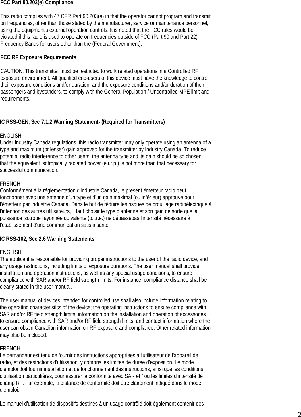  2 FCC Part 90.203(e) Compliance  This radio complies with 47 CFR Part 90.203(e) in that the operator cannot program and transmit on frequencies, other than those stated by the manufacturer, service or maintenance personnel, using the equipment&apos;s external operation controls. It is noted that the FCC rules would be violated if this radio is used to operate on frequencies outside of FCC (Part 90 and Part 22) Frequency Bands for users other than the (Federal Government).  FCC RF Exposure Requirements  CAUTION: This transmitter must be restricted to work related operations in a Controlled RF exposure environment. All qualified end-users of this device must have the knowledge to control their exposure conditions and/or duration, and the exposure conditions and/or duration of their passengers and bystanders, to comply with the General Population / Uncontrolled MPE limit and requirements.  IC RSS-GEN, Sec 7.1.2 Warning Statement- (Required for Transmitters)  ENGLISH: Under Industry Canada regulations, this radio transmitter may only operate using an antenna of a type and maximum (or lesser) gain approved for the transmitter by Industry Canada. To reduce potential radio interference to other users, the antenna type and its gain should be so chosen that the equivalent isotropically radiated power (e.i.r.p.) is not more than that necessary for successful communication.  FRENCH: Conformément à la réglementation d&apos;Industrie Canada, le présent émetteur radio peut fonctionner avec une antenne d&apos;un type et d&apos;un gain maximal (ou inférieur) approuvé pour l&apos;émetteur par Industrie Canada. Dans le but de réduire les risques de brouillage radioélectrique à l&apos;intention des autres utilisateurs, il faut choisir le type d&apos;antenne et son gain de sorte que la puissance isotrope rayonnée quivalente (p.i.r.e.) ne dépassepas l&apos;intensité nécessaire à l&apos;établissement d&apos;une communication satisfaisante.  IC RSS-102, Sec 2.6 Warning Statements  ENGLISH: The applicant is responsible for providing proper instructions to the user of the radio device, and any usage restrictions, including limits of exposure durations. The user manual shall provide installation and operation instructions, as well as any special usage conditions, to ensure compliance with SAR and/or RF field strength limits. For instance, compliance distance shall be clearly stated in the user manual.  The user manual of devices intended for controlled use shall also include information relating to the operating characteristics of the device; the operating instructions to ensure compliance with SAR and/or RF field strength limits; information on the installation and operation of accessories to ensure compliance with SAR and/or RF field strength limits; and contact information where the user can obtain Canadian information on RF exposure and compliance. Other related information may also be included.  FRENCH: Le demandeur est tenu de fournir des instructions appropriées à l&apos;utilisateur de l&apos;appareil de radio, et des restrictions d&apos;utilisation, y compris les limites de durée d&apos;exposition. Le mode d&apos;emploi doit fournir installation et de fonctionnement des instructions, ainsi que les conditions d&apos;utilisation particulières, pour assurer la conformité avec SAR et / ou les limites d&apos;intensité de champ RF. Par exemple, la distance de conformité doit être clairement indiqué dans le mode d&apos;emploi.  Le manuel d&apos;utilisation de dispositifs destinés à un usage contrôlé doit également contenir des 