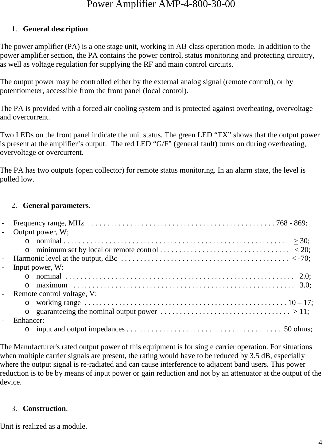  4 Power Amplifier AMP-4-800-30-00  1. General description.  The power amplifier (PA) is a one stage unit, working in AB-class operation mode. In addition to the power amplifier section, the PA contains the power control, status monitoring and protecting circuitry, as well as voltage regulation for supplying the RF and main control circuits.  The output power may be controlled either by the external analog signal (remote control), or by potentiometer, accessible from the front panel (local control).  The PA is provided with a forced air cooling system and is protected against overheating, overvoltage and overcurrent.   Two LEDs on the front panel indicate the unit status. The green LED “TX” shows that the output power is present at the amplifier’s output.  The red LED “G/F” (general fault) turns on during overheating, overvoltage or overcurrent.  The PA has two outputs (open collector) for remote status monitoring. In an alarm state, the level is pulled low.   2. General parameters.  - Frequency range, MHz  . . . . . . . . . . . . . . . . . . . . . . . . . . . . . . . . . . . . . . . . . . . . . . . . . 768 - 869; - Output power, W; o nominal . . . . . . . . . . . . . . . . . . . . . . . . . . . . . . . . . . . . . . . . . . . . . . . . . . . . . . . . . . .   &gt; 30; o minimum set by local or remote control . . . . . . . . . . . . . . . . . . . . . . . . . . . . . . . . . .   &lt; 20; - Harmonic level at the output, dBc  . . . . . . . . . . . . . . . . . . . . . . . . . . . . . . . . . . . . . . . . . . . .  &lt; -70; - Input power, W: o nominal  . . . . . . . . . . . . . . . . . . . . . . . . . . . . . . . . . . . . . . . . . . . . . . . . . . . . . . . . . . . .   2.0; o maximum   . . . . . . . . . . . . . . . . . . . . . . . . . . . . . . . . . . . . . . . . . . . . . . . . . . . . . . . . . .   3.0; - Remote control voltage, V: o working range  . . . . . . . . . . . . . . . . . . . . . . . . . . . . . . . . . . . . . . . . . . . . . . . . . . . . . 10 – 17; o guaranteeing the nominal output power  . . . . . . . . . . . . . . . . . . . . . . . . . . . . . . . . . .  &gt; 11;    - Enhancer: o input and output impedances . . .  . . . . . . . . . . . . . . . . . . . . . . . . . . . . . . . . . . . . . .50 ohms;  The Manufacturer&apos;s rated output power of this equipment is for single carrier operation. For situations when multiple carrier signals are present, the rating would have to be reduced by 3.5 dB, especially where the output signal is re-radiated and can cause interference to adjacent band users. This power reduction is to be by means of input power or gain reduction and not by an attenuator at the output of the device.   3. Construction.  Unit is realized as a module. 