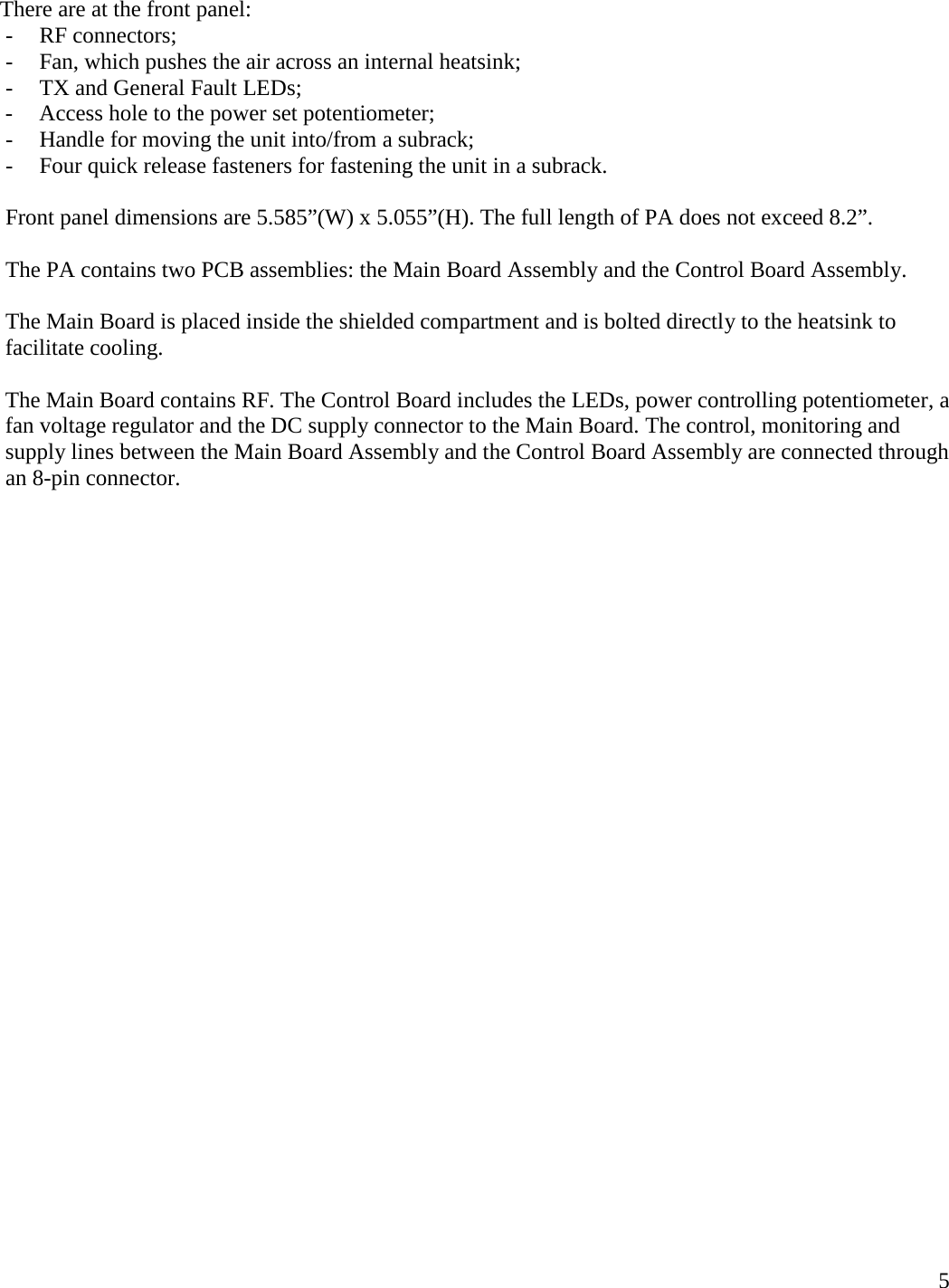  5  There are at the front panel: - RF connectors; - Fan, which pushes the air across an internal heatsink; - TX and General Fault LEDs; - Access hole to the power set potentiometer; - Handle for moving the unit into/from a subrack; - Four quick release fasteners for fastening the unit in a subrack.  Front panel dimensions are 5.585”(W) x 5.055”(H). The full length of PA does not exceed 8.2”.   The PA contains two PCB assemblies: the Main Board Assembly and the Control Board Assembly.  The Main Board is placed inside the shielded compartment and is bolted directly to the heatsink to facilitate cooling.  The Main Board contains RF. The Control Board includes the LEDs, power controlling potentiometer, a fan voltage regulator and the DC supply connector to the Main Board. The control, monitoring and supply lines between the Main Board Assembly and the Control Board Assembly are connected through an 8-pin connector.           