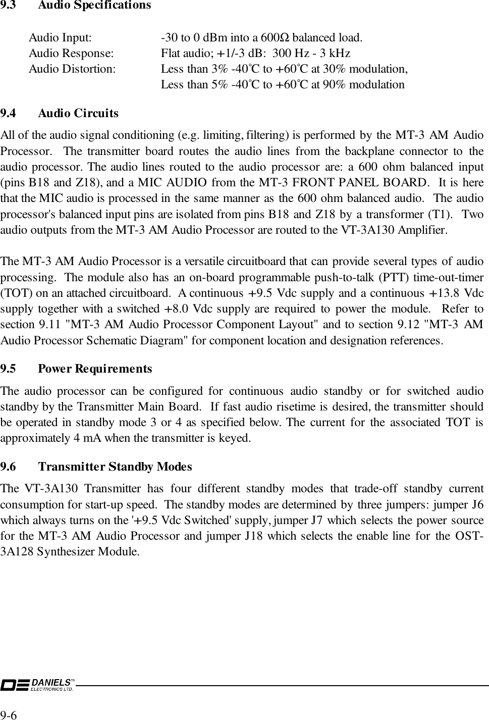 9-6 9.3 Audio SpecificationsAudio Input: -30 to 0 dBm into a 600Ω balanced load.Audio Response: Flat audio; +1/-3 dB:  300 Hz - 3 kHzAudio Distortion:  Less than 3% -40˚C to +60˚C at 30% modulation,Less than 5% -40˚C to +60˚C at 90% modulation9.4 Audio CircuitsAll of the audio signal conditioning (e.g. limiting, filtering) is performed by the MT-3 AM AudioProcessor.  The transmitter board routes the audio lines from the backplane connector to theaudio processor. The audio lines routed to the audio processor are: a 600 ohm balanced input(pins B18 and Z18), and a MIC AUDIO from the MT-3 FRONT PANEL BOARD.  It is herethat the MIC audio is processed in the same manner as the 600 ohm balanced audio.  The audioprocessor&apos;s balanced input pins are isolated from pins B18 and Z18 by a transformer (T1).  Twoaudio outputs from the MT-3 AM Audio Processor are routed to the VT-3A130 Amplifier.The MT-3 AM Audio Processor is a versatile circuitboard that can provide several types of audioprocessing.  The module also has an on-board programmable push-to-talk (PTT) time-out-timer(TOT) on an attached circuitboard.  A continuous +9.5 Vdc supply and a continuous +13.8 Vdcsupply together with a switched +8.0 Vdc supply are required to power the module.  Refer tosection 9.11 &quot;MT-3 AM Audio Processor Component Layout&quot; and to section 9.12 &quot;MT-3 AMAudio Processor Schematic Diagram&quot; for component location and designation references.9.5 Power RequirementsThe audio processor can be configured for continuous audio standby or for switched audiostandby by the Transmitter Main Board.  If fast audio risetime is desired, the transmitter shouldbe operated in standby mode 3 or 4 as specified below. The current for the associated TOT isapproximately 4 mA when the transmitter is keyed.9.6 Transmitter Standby ModesThe VT-3A130 Transmitter has four different standby modes that trade-off standby currentconsumption for start-up speed.  The standby modes are determined by three jumpers: jumper J6which always turns on the &apos;+9.5 Vdc Switched&apos; supply, jumper J7 which selects the power sourcefor the MT-3 AM Audio Processor and jumper J18 which selects the enable line for the OST-3A128 Synthesizer Module.
