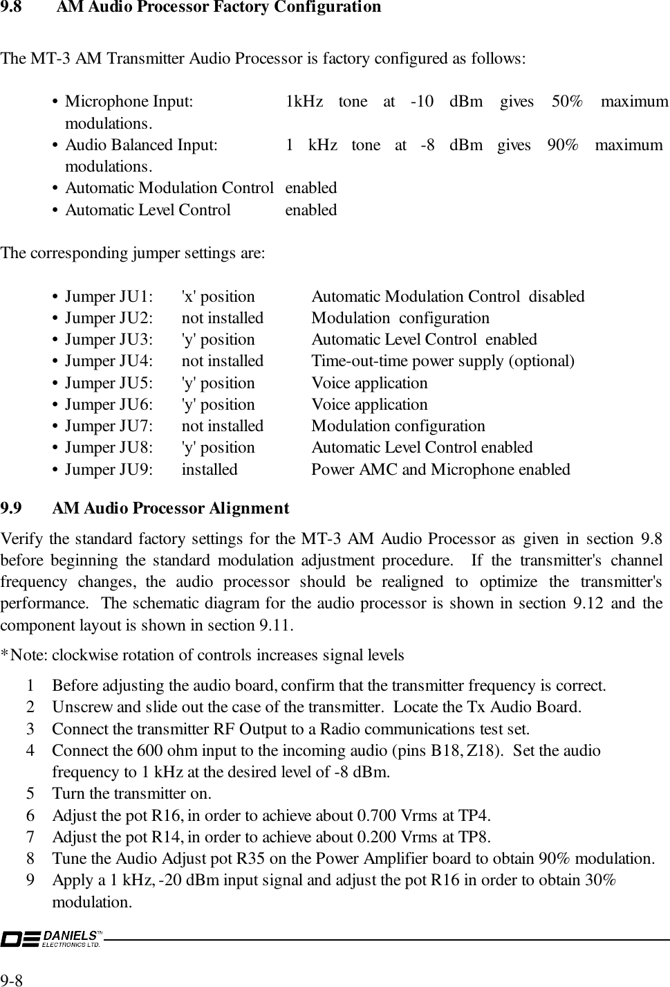 9-8 9.8  AM Audio Processor Factory ConfigurationThe MT-3 AM Transmitter Audio Processor is factory configured as follows:• Microphone Input: 1kHz tone at -10 dBm gives 50% maximummodulations.• Audio Balanced Input: 1 kHz tone at -8 dBm gives 90% maximummodulations.• Automatic Modulation Control enabled• Automatic Level Control  enabledThe corresponding jumper settings are:• Jumper JU1: &apos;x&apos; position Automatic Modulation Control  disabled• Jumper JU2: not installed Modulation  configuration• Jumper JU3: &apos;y&apos; position Automatic Level Control  enabled• Jumper JU4: not installed Time-out-time power supply (optional)• Jumper JU5: &apos;y&apos; position Voice application• Jumper JU6: &apos;y&apos; position  Voice application• Jumper JU7: not installed Modulation configuration• Jumper JU8: &apos;y&apos; position Automatic Level Control enabled• Jumper JU9: installed Power AMC and Microphone enabled9.9 AM Audio Processor AlignmentVerify the standard factory settings for the MT-3 AM Audio Processor as given in section 9.8before beginning the standard modulation adjustment procedure.  If the transmitter&apos;s channelfrequency changes, the audio processor should be realigned to optimize the transmitter&apos;sperformance.  The schematic diagram for the audio processor is shown in section 9.12 and thecomponent layout is shown in section 9.11.*Note: clockwise rotation of controls increases signal levels1 Before adjusting the audio board, confirm that the transmitter frequency is correct.2 Unscrew and slide out the case of the transmitter.  Locate the Tx Audio Board.3 Connect the transmitter RF Output to a Radio communications test set.4 Connect the 600 ohm input to the incoming audio (pins B18, Z18).  Set the audiofrequency to 1 kHz at the desired level of -8 dBm.5 Turn the transmitter on.6 Adjust the pot R16, in order to achieve about 0.700 Vrms at TP4.7 Adjust the pot R14, in order to achieve about 0.200 Vrms at TP8.8 Tune the Audio Adjust pot R35 on the Power Amplifier board to obtain 90% modulation.9 Apply a 1 kHz, -20 dBm input signal and adjust the pot R16 in order to obtain 30%modulation.