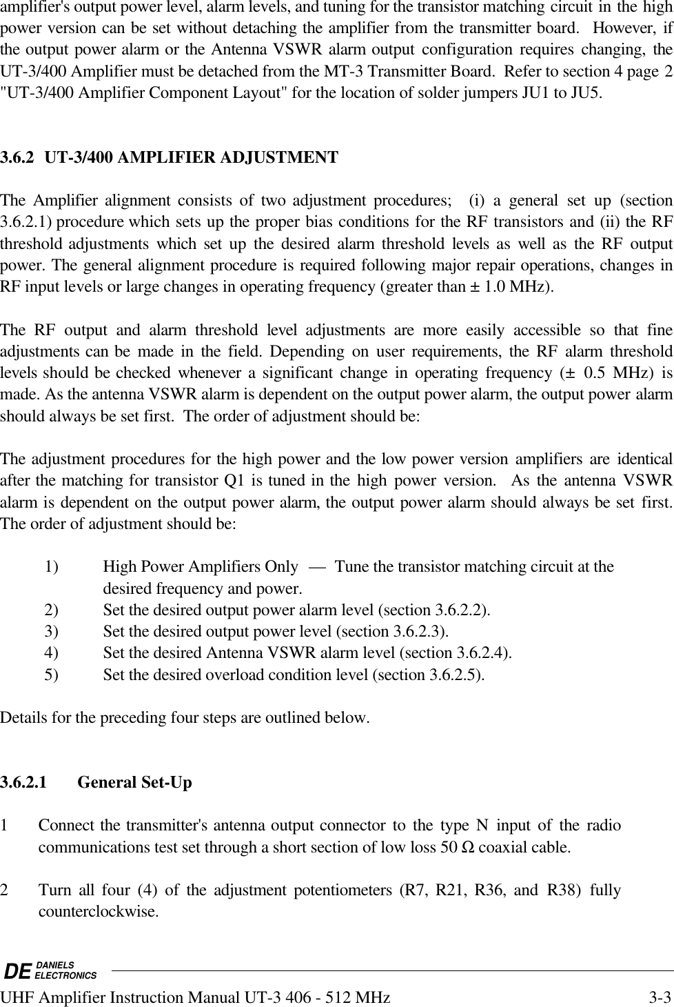 DE DANIELSELECTRONICSUHF Amplifier Instruction Manual UT-3 406 - 512 MHz 3-3amplifier&apos;s output power level, alarm levels, and tuning for the transistor matching circuit in the highpower version can be set without detaching the amplifier from the transmitter board.  However, ifthe output power alarm or the Antenna VSWR alarm output configuration requires changing, theUT-3/400 Amplifier must be detached from the MT-3 Transmitter Board.  Refer to section 4 page 2&quot;UT-3/400 Amplifier Component Layout&quot; for the location of solder jumpers JU1 to JU5.  3.6.2 UT-3/400 AMPLIFIER ADJUSTMENTThe Amplifier alignment consists of two  adjustment procedures;  (i) a general set up (section3.6.2.1) procedure which sets up the proper bias conditions for the RF transistors and (ii) the RFthreshold adjustments which  set up the desired  alarm  threshold  levels as well as the RF outputpower. The general alignment procedure is required following major repair operations, changes inRF input levels or large changes in operating frequency (greater than ± 1.0 MHz).The RF output and alarm  threshold  level  adjustments are more easily accessible so that fineadjustments can be made in the field. Depending on user requirements, the RF alarm thresholdlevels should be checked  whenever a significant change in operating frequency (± 0.5 MHz) ismade. As the antenna VSWR alarm is dependent on the output power alarm, the output power alarmshould always be set first.  The order of adjustment should be:The adjustment procedures for the high power and the low power version amplifiers are identicalafter the matching for transistor Q1 is tuned in the high power version.  As the antenna VSWRalarm is dependent on the output power alarm, the output power alarm should always be set first.The order of adjustment should be:1) High Power Amplifiers Only — Tune the transistor matching circuit at thedesired frequency and power.2) Set the desired output power alarm level (section 3.6.2.2).3) Set the desired output power level (section 3.6.2.3).4) Set the desired Antenna VSWR alarm level (section 3.6.2.4).5) Set the desired overload condition level (section 3.6.2.5).Details for the preceding four steps are outlined below.3.6.2.1 General Set-Up1 Connect the transmitter&apos;s antenna output connector to the type N input of the radiocommunications test set through a short section of low loss 50 Ω coaxial cable.2 Turn all four (4) of the adjustment potentiometers (R7, R21, R36, and R38) fullycounterclockwise.