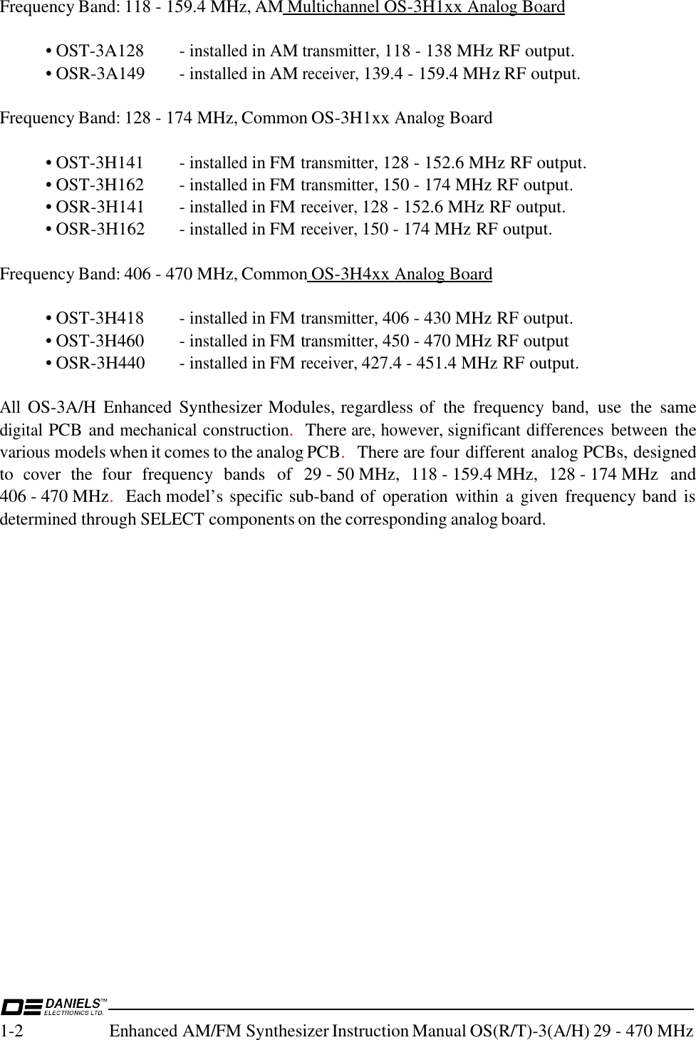 1-2Enhanced AM/FM Synthesizer Instruction Manual OS(R/T)-3(A/H) 29 - 470 MHzFrequency Band: 118 - 159.4 MHz, AM Multichannel OS-3H1xx Analog Board• OST-3A128 - installed in AM transmitter, 118 - 138 MHz RF output.• OSR-3A149 - installed in AM receiver, 139.4 - 159.4 MHz RF output.Frequency Band: 128 - 174 MHz, Common OS-3H1xx Analog Board• OST-3H141 - installed in FM transmitter, 128 - 152.6 MHz RF output.• OST-3H162 - installed in FM transmitter, 150 - 174 MHz RF output.• OSR-3H141 - installed in FM receiver, 128 - 152.6 MHz RF output.• OSR-3H162 - installed in FM receiver, 150 - 174 MHz RF output.Frequency Band: 406 - 470 MHz, Common OS-3H4xx Analog Board• OST-3H418 - installed in FM transmitter, 406 - 430 MHz RF output.• OST-3H460 - installed in FM transmitter, 450 - 470 MHz RF output• OSR-3H440 - installed in FM receiver, 427.4 - 451.4 MHz RF output.All OS-3A/H Enhanced Synthesizer Modules, regardless of  the  frequency band, use  the  samedigital PCB and mechanical construction.  There are, however, significant differences between thevarious models when it comes to the analog PCB.  There are four different analog PCBs, designedto cover the  four  frequency  bands  of  29 - 50 MHz,  118 - 159.4 MHz,  128 - 174 MHz  and406 - 470 MHz.  Each model’s specific sub-band of operation within a given frequency band isdetermined through SELECT components on the corresponding analog board.