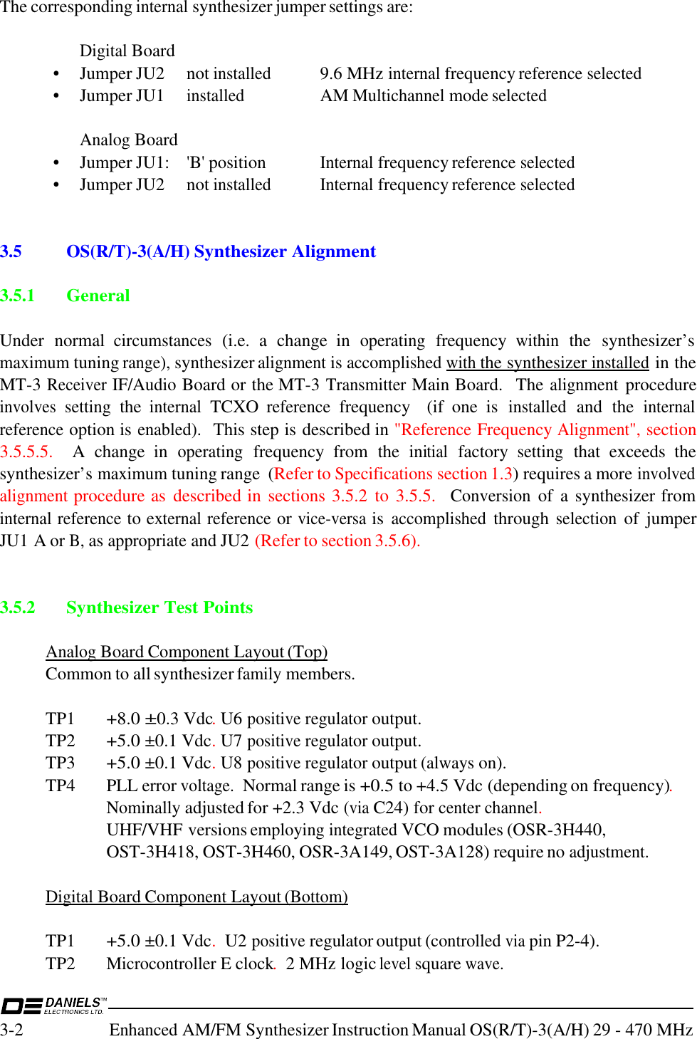 3-2Enhanced AM/FM Synthesizer Instruction Manual OS(R/T)-3(A/H) 29 - 470 MHzThe corresponding internal synthesizer jumper settings are:Digital Board• Jumper JU2 not installed9.6 MHz internal frequency reference selected• Jumper JU1 installed AM Multichannel mode selectedAnalog Board• Jumper JU1: &apos;B&apos; positionInternal frequency reference selected• Jumper JU2  not installed Internal frequency reference selected3.5 OS(R/T)-3(A/H) Synthesizer AlignmentInvisible text3.5.1 GeneralUnder  normal circumstances (i.e.  a  change  in operating frequency within the  synthesizer’smaximum tuning range), synthesizer alignment is accomplished with the synthesizer installed in theMT-3 Receiver IF/Audio Board or the MT-3 Transmitter Main Board.   The alignment procedureinvolves setting the internal TCXO reference frequency    (if  one  is installed and  the internalreference option is enabled).  This step is described in &quot;Reference Frequency Alignment&quot;, section3.5.5.5.    A  change  in operating frequency  from  the  initial factory setting that  exceeds  thesynthesizer’s maximum tuning range  (Refer to Specifications section 1.3) requires a more involvedalignment procedure as  described in sections 3.5.2  to  3.5.5.   Conversion of  a  synthesizer frominternal reference to external reference or vice-versa is accomplished through selection of  jumperJU1 A or B, as appropriate and JU2 (Refer to section 3.5.6).3.5.2 Synthesizer Test PointsAnalog Board Component Layout (Top)Common to all synthesizer family members.TP1+8.0 ±0.3 Vdc. U6 positive regulator output.TP2+5.0 ±0.1 Vdc. U7 positive regulator output.TP3+5.0 ±0.1 Vdc. U8 positive regulator output (always on).TP4 PLL error voltage.  Normal range is +0.5 to +4.5 Vdc (depending on frequency).Nominally adjusted for +2.3 Vdc (via C24) for center channel.  UHF/VHF versions employing integrated VCO modules (OSR-3H440, OST-3H418, OST-3H460, OSR-3A149, OST-3A128) require no adjustment.Digital Board Component Layout (Bottom)TP1+5.0 ±0.1 Vdc.  U2 positive regulator output (controlled via pin P2-4).TP2Microcontroller E clock.  2 MHz logic level square wave.