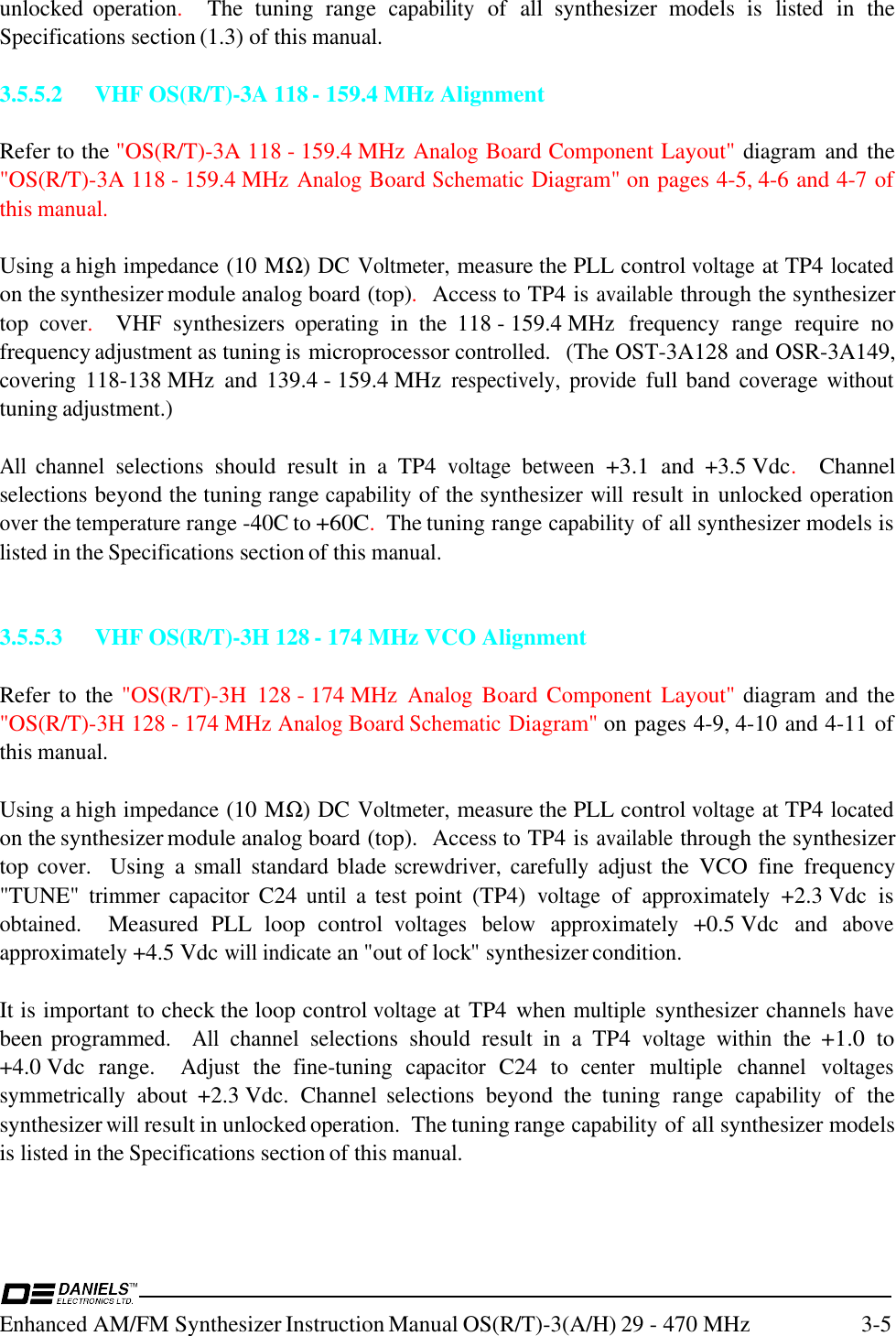 Enhanced AM/FM Synthesizer Instruction Manual OS(R/T)-3(A/H) 29 - 470 MHz 3-5unlocked operation.    The  tuning  range capability of  all  synthesizer  models  is listed in  theSpecifications section (1.3) of this manual.3.5.5.2 VHF OS(R/T)-3A 118 - 159.4 MHz AlignmentRefer to the &quot;OS(R/T)-3A 118 - 159.4 MHz Analog Board Component Layout&quot; diagram and the&quot;OS(R/T)-3A 118 - 159.4 MHz Analog Board Schematic Diagram&quot; on pages 4-5, 4-6 and 4-7 ofthis manual.Using a high impedance (10 MΩ) DC Voltmeter, measure the PLL control voltage at TP4 locatedon the synthesizer module analog board (top).  Access to TP4 is available through the synthesizertop cover.    VHF  synthesizers operating in  the  118 - 159.4 MHz  frequency  range  require  nofrequency adjustment as tuning is microprocessor controlled.  (The OST-3A128 and OSR-3A149,covering 118-138 MHz  and  139.4 - 159.4 MHz respectively, provide full band coverage withouttuning adjustment.)All channel selections should  result  in  a  TP4 voltage between +3.1 and  +3.5 Vdc.  Channelselections beyond the tuning range capability of the synthesizer will result in  unlocked operationover the temperature range -40C to +60C.  The tuning range capability of all synthesizer models islisted in the Specifications section of this manual.3.5.5.3 VHF OS(R/T)-3H 128 - 174 MHz VCO AlignmentRefer to  the &quot;OS(R/T)-3H  128 - 174 MHz Analog Board Component Layout&quot; diagram and the&quot;OS(R/T)-3H 128 - 174 MHz Analog Board Schematic Diagram&quot; on pages 4-9, 4-10 and 4-11 ofthis manual.Using a high impedance (10 MΩ) DC Voltmeter, measure the PLL control voltage at TP4 locatedon the synthesizer module analog board (top).  Access to TP4 is available through the synthesizertop cover.   Using  a small standard blade screwdriver, carefully adjust the  VCO  fine  frequency&quot;TUNE&quot; trimmer capacitor C24 until a test point  (TP4) voltage of approximately +2.3 Vdc  isobtained.   Measured  PLL  loop  control voltages below approximately +0.5 Vdc  and aboveapproximately +4.5 Vdc will indicate an &quot;out of lock&quot; synthesizer condition.It is important to check the loop control voltage at TP4  when multiple synthesizer channels havebeen programmed.  All channel selections should  result  in  a  TP4 voltage within the +1.0 to+4.0 Vdc  range.   Adjust the fine-tuning capacitor C24  to center multiple channel voltagessymmetrically about  +2.3 Vdc.  Channel selections beyond  the  tuning  range capability of  thesynthesizer will result in unlocked operation.  The tuning range capability of all synthesizer modelsis listed in the Specifications section of this manual.