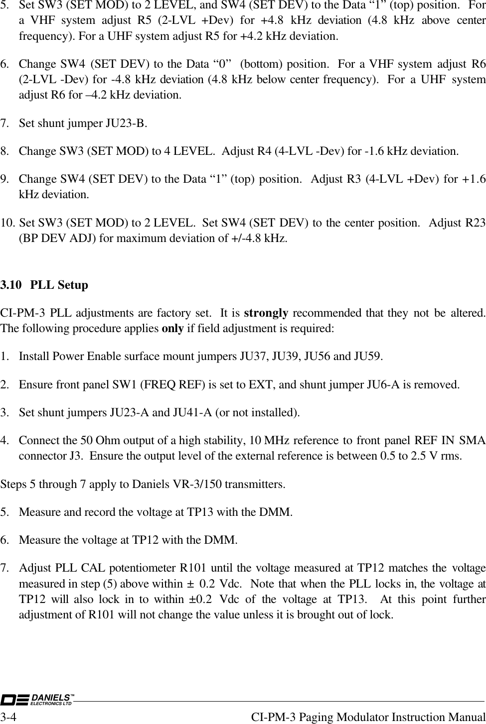 DANIELSELECTRONICS LTDTM3-4 CI-PM-3 Paging Modulator Instruction Manual5. Set SW3 (SET MOD) to 2 LEVEL, and SW4 (SET DEV) to the Data “1” (top) position.  Fora VHF system adjust R5 (2-LVL  +Dev) for +4.8 kHz deviation  (4.8 kHz above centerfrequency). For a UHF system adjust R5 for +4.2 kHz deviation.6. Change SW4  (SET DEV) to the Data “0”  (bottom) position.  For a VHF system adjust R6(2-LVL -Dev) for -4.8 kHz deviation (4.8 kHz below center frequency).  For a UHF systemadjust R6 for –4.2 kHz deviation.7. Set shunt jumper JU23-B.8. Change SW3 (SET MOD) to 4 LEVEL.  Adjust R4 (4-LVL -Dev) for -1.6 kHz deviation.9. Change SW4 (SET DEV) to the Data “1” (top) position.  Adjust R3 (4-LVL +Dev) for +1.6kHz deviation.10. Set SW3 (SET MOD) to 2 LEVEL.  Set SW4 (SET DEV) to the center position.  Adjust R23(BP DEV ADJ) for maximum deviation of +/-4.8 kHz.3.10 PLL SetupCI-PM-3 PLL adjustments are factory set.  It is strongly recommended that they not be altered.The following procedure applies only if field adjustment is required:1. Install Power Enable surface mount jumpers JU37, JU39, JU56 and JU59.2. Ensure front panel SW1 (FREQ REF) is set to EXT, and shunt jumper JU6-A is removed.3. Set shunt jumpers JU23-A and JU41-A (or not installed).4. Connect the 50 Ohm output of a high stability, 10 MHz reference to front panel REF IN SMAconnector J3.  Ensure the output level of the external reference is between 0.5 to 2.5 V rms.Steps 5 through 7 apply to Daniels VR-3/150 transmitters.5. Measure and record the voltage at TP13 with the DMM.6. Measure the voltage at TP12 with the DMM.7. Adjust PLL CAL potentiometer R101 until the voltage measured at TP12 matches the voltagemeasured in step (5) above within ±  0.2 Vdc.  Note that when the PLL locks in, the voltage atTP12  will  also lock in to within  ±0.2  Vdc of the voltage at TP13.  At this point furtheradjustment of R101 will not change the value unless it is brought out of lock.