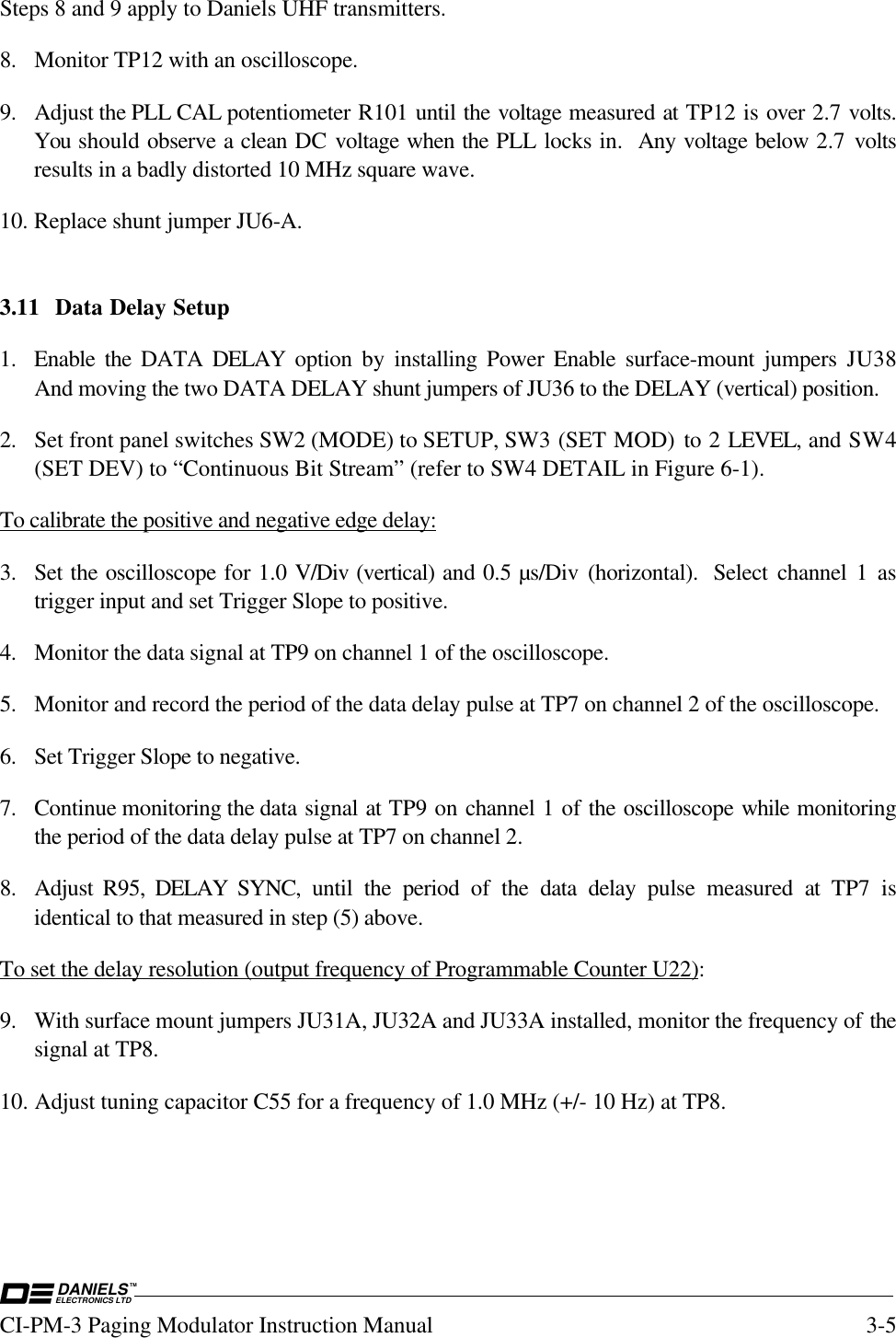 DANIELSELECTRONICS LTDTMCI-PM-3 Paging Modulator Instruction Manual 3-5Steps 8 and 9 apply to Daniels UHF transmitters.8. Monitor TP12 with an oscilloscope.9. Adjust the PLL CAL potentiometer R101 until the voltage measured at TP12 is over 2.7 volts.You should observe a clean DC voltage when the PLL locks in.  Any voltage below 2.7  voltsresults in a badly distorted 10 MHz square wave.10. Replace shunt jumper JU6-A.3.11 Data Delay Setup1. Enable the DATA DELAY option by installing Power Enable surface-mount jumpers JU38And moving the two DATA DELAY shunt jumpers of JU36 to the DELAY (vertical) position.2. Set front panel switches SW2 (MODE) to SETUP, SW3 (SET MOD)  to 2 LEVEL, and SW4(SET DEV) to “Continuous Bit Stream” (refer to SW4 DETAIL in Figure 6-1).To calibrate the positive and negative edge delay:3. Set the oscilloscope for 1.0 V/Div (vertical) and 0.5 µs/Div (horizontal).  Select channel 1 astrigger input and set Trigger Slope to positive.4. Monitor the data signal at TP9 on channel 1 of the oscilloscope.5. Monitor and record the period of the data delay pulse at TP7 on channel 2 of the oscilloscope.6. Set Trigger Slope to negative.7. Continue monitoring the data signal at TP9 on channel 1 of the oscilloscope while monitoringthe period of the data delay pulse at TP7 on channel 2.8. Adjust R95, DELAY  SYNC,  until the period of the data delay pulse measured at TP7 isidentical to that measured in step (5) above.To set the delay resolution (output frequency of Programmable Counter U22):9. With surface mount jumpers JU31A, JU32A and JU33A installed, monitor the frequency of thesignal at TP8.10. Adjust tuning capacitor C55 for a frequency of 1.0 MHz (+/- 10 Hz) at TP8.