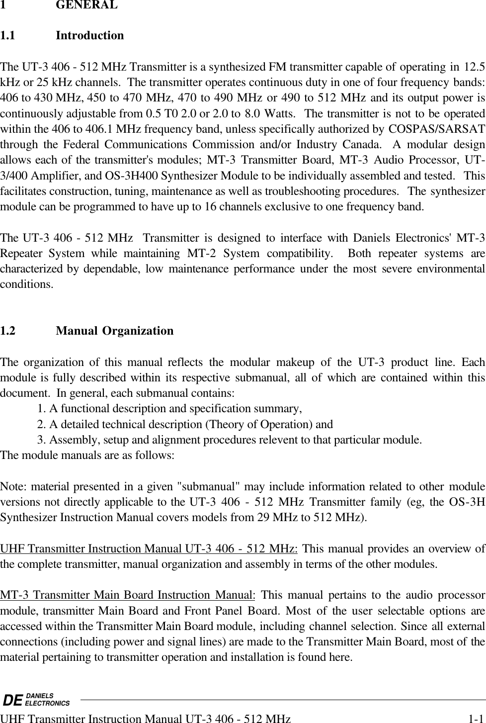 DE DANIELSELECTRONICSUHF Transmitter Instruction Manual UT-3 406 - 512 MHz 1-11 GENERAL1.1 IntroductionThe UT-3 406 - 512 MHz Transmitter is a synthesized FM transmitter capable of operating in 12.5kHz or 25 kHz channels.  The transmitter operates continuous duty in one of four frequency bands:406 to 430 MHz, 450 to 470 MHz, 470 to 490 MHz or 490 to 512 MHz and its output power iscontinuously adjustable from 0.5 T0 2.0 or 2.0 to 8.0 Watts.  The transmitter is not to be operatedwithin the 406 to 406.1 MHz frequency band, unless specifically authorized by COSPAS/SARSATthrough  the Federal Communications Commission and/or Industry Canada.  A modular designallows each of the transmitter&apos;s modules;  MT-3  Transmitter Board, MT-3  Audio  Processor, UT-3/400 Amplifier, and OS-3H400 Synthesizer Module to be individually assembled and tested.  Thisfacilitates construction, tuning, maintenance as well as troubleshooting procedures.  The synthesizermodule can be programmed to have up to 16 channels exclusive to one frequency band.The UT-3 406 - 512 MHz  Transmitter is designed to interface with Daniels Electronics&apos; MT-3Repeater  System  while maintaining MT-2 System compatibility.  Both repeater systems arecharacterized by dependable, low maintenance performance under  the  most severe environmentalconditions.  1.2 Manual OrganizationThe organization of this manual reflects the modular makeup of the UT-3 product line.  Eachmodule is fully described within  its  respective submanual, all of which are contained within thisdocument.  In general, each submanual contains:1. A functional description and specification summary,2. A detailed technical description (Theory of Operation) and3. Assembly, setup and alignment procedures relevent to that particular module.The module manuals are as follows:Note: material presented in a given &quot;submanual&quot; may include information related to other moduleversions not directly applicable to the UT-3 406 - 512 MHz Transmitter family (eg, the OS-3HSynthesizer Instruction Manual covers models from 29 MHz to 512 MHz).UHF Transmitter Instruction Manual UT-3 406 - 512 MHz: This manual provides an overview ofthe complete transmitter, manual organization and assembly in terms of the other modules.MT-3 Transmitter Main Board Instruction Manual: This manual pertains to the audio processormodule, transmitter Main Board and Front Panel Board. Most of the  user  selectable  options areaccessed within the Transmitter Main Board module, including channel selection. Since all externalconnections (including power and signal lines) are made to the Transmitter Main Board, most of thematerial pertaining to transmitter operation and installation is found here.