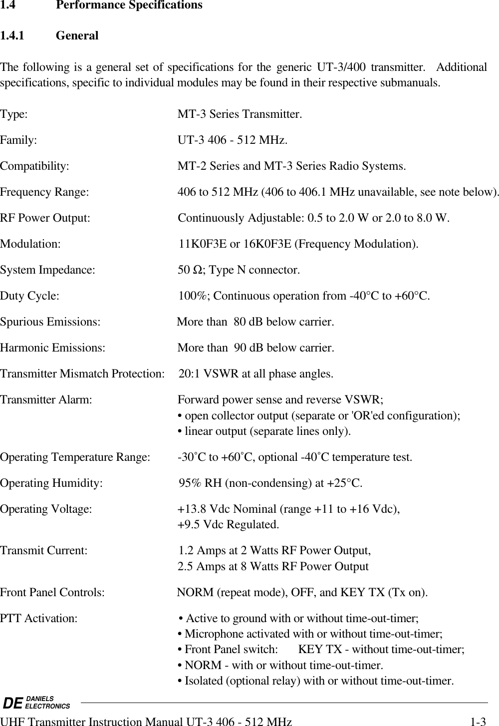 DE DANIELSELECTRONICSUHF Transmitter Instruction Manual UT-3 406 - 512 MHz 1-31.4 Performance Specifications1.4.1 GeneralThe following is a general set of specifications for the generic UT-3/400 transmitter.  Additionalspecifications, specific to individual modules may be found in their respective submanuals.Type: MT-3 Series Transmitter.Family: UT-3 406 - 512 MHz.Compatibility: MT-2 Series and MT-3 Series Radio Systems.Frequency Range: 406 to 512 MHz (406 to 406.1 MHz unavailable, see note below).RF Power Output: Continuously Adjustable: 0.5 to 2.0 W or 2.0 to 8.0 W.Modulation: 11K0F3E or 16K0F3E (Frequency Modulation).System Impedance: 50 Ω; Type N connector.Duty Cycle: 100%; Continuous operation from -40°C to +60°C.Spurious Emissions: More than  80 dB below carrier.Harmonic Emissions: More than  90 dB below carrier.Transmitter Mismatch Protection: 20:1 VSWR at all phase angles.Transmitter Alarm: Forward power sense and reverse VSWR;• open collector output (separate or &apos;OR&apos;ed configuration);• linear output (separate lines only).Operating Temperature Range: -30˚C to +60˚C, optional -40˚C temperature test.Operating Humidity: 95% RH (non-condensing) at +25°C.Operating Voltage: +13.8 Vdc Nominal (range +11 to +16 Vdc),+9.5 Vdc Regulated.Transmit Current: 1.2 Amps at 2 Watts RF Power Output,2.5 Amps at 8 Watts RF Power OutputFront Panel Controls: NORM (repeat mode), OFF, and KEY TX (Tx on).PTT Activation: • Active to ground with or without time-out-timer;• Microphone activated with or without time-out-timer;• Front Panel switch: KEY TX - without time-out-timer;• NORM - with or without time-out-timer.• Isolated (optional relay) with or without time-out-timer.