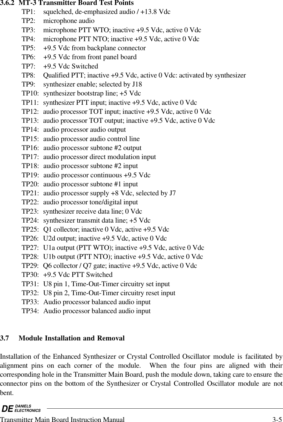 DE DANIELSELECTRONICSTransmitter Main Board Instruction Manual 3-53.6.2 MT-3 Transmitter Board Test PointsTP1: squelched, de-emphasized audio / +13.8 VdcTP2: microphone audioTP3: microphone PTT WTO; inactive +9.5 Vdc, active 0 VdcTP4: microphone PTT NTO; inactive +9.5 Vdc, active 0 VdcTP5: +9.5 Vdc from backplane connectorTP6: +9.5 Vdc from front panel boardTP7: +9.5 Vdc SwitchedTP8: Qualified PTT; inactive +9.5 Vdc, active 0 Vdc: activated by synthesizerTP9: synthesizer enable; selected by J18TP10: synthesizer bootstrap line; +5 VdcTP11: synthesizer PTT input; inactive +9.5 Vdc, active 0 VdcTP12: audio processor TOT input; inactive +9.5 Vdc, active 0 VdcTP13: audio processor TOT output; inactive +9.5 Vdc, active 0 VdcTP14: audio processor audio outputTP15: audio processor audio control lineTP16: audio processor subtone #2 outputTP17: audio processor direct modulation inputTP18: audio processor subtone #2 inputTP19: audio processor continuous +9.5 VdcTP20: audio processor subtone #1 inputTP21: audio processor supply +8 Vdc, selected by J7TP22: audio processor tone/digital inputTP23: synthesizer receive data line; 0 VdcTP24: synthesizer transmit data line; +5 VdcTP25: Q1 collector; inactive 0 Vdc, active +9.5 VdcTP26: U2d output; inactive +9.5 Vdc, active 0 VdcTP27: U1a output (PTT WTO); inactive +9.5 Vdc, active 0 VdcTP28: U1b output (PTT NTO); inactive +9.5 Vdc, active 0 VdcTP29: Q6 collector / Q7 gate; inactive +9.5 Vdc, active 0 VdcTP30: +9.5 Vdc PTT SwitchedTP31: U8 pin 1, Time-Out-Timer circuitry set inputTP32: U8 pin 2, Time-Out-Timer circuitry reset inputTP33: Audio processor balanced audio inputTP34: Audio processor balanced audio input3.7 Module Installation and RemovalInstallation of the Enhanced Synthesizer or Crystal Controlled Oscillator module is facilitated byalignment  pins on each  corner of the module.  When  the  four pins are aligned with theircorresponding hole in the Transmitter Main Board, push the module down, taking care to ensure theconnector pins on the bottom of the Synthesizer or Crystal Controlled Oscillator module are notbent.