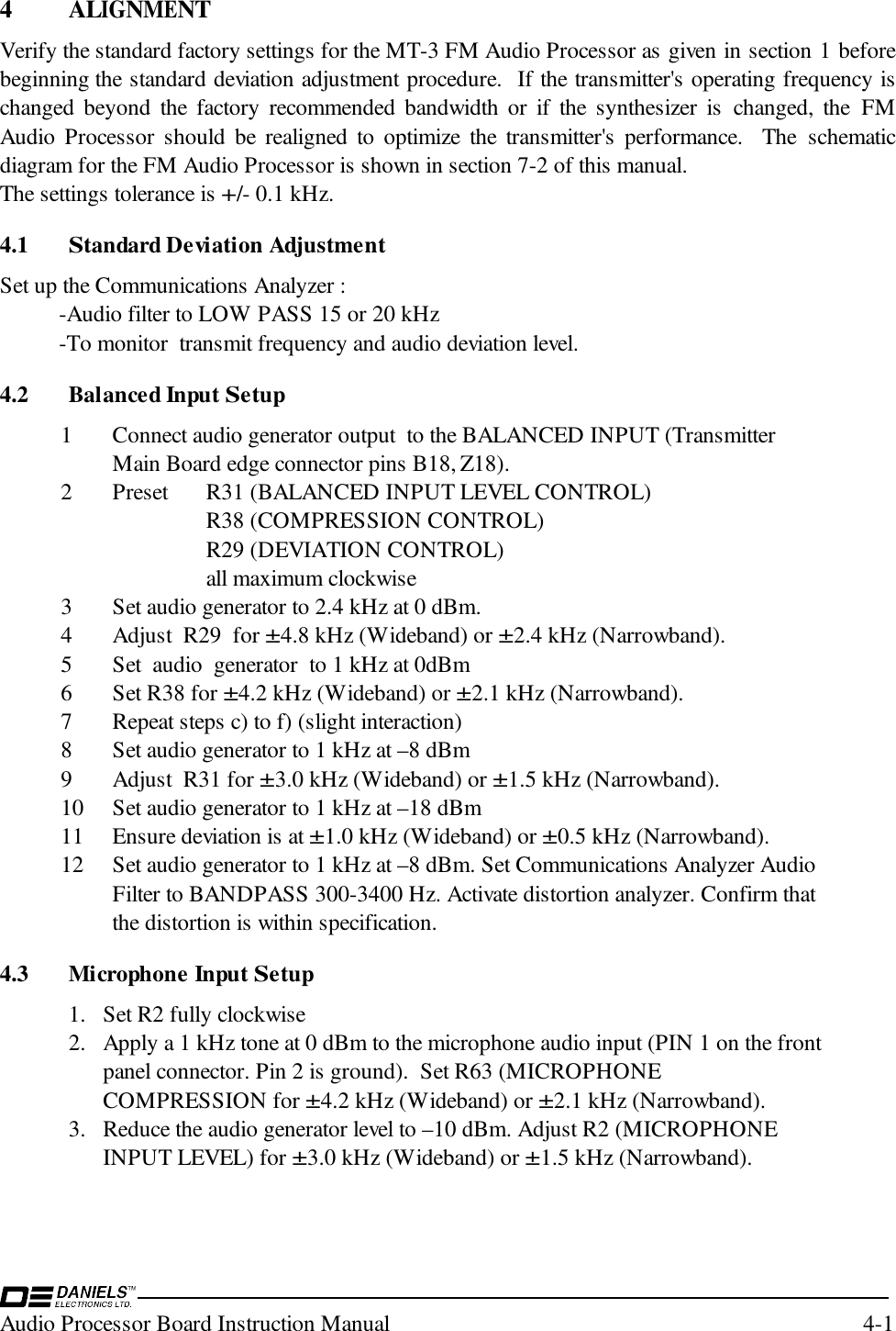 Audio Processor Board Instruction Manual 4-14 ALIGNMENTVerify the standard factory settings for the MT-3 FM Audio Processor as given in section 1 beforebeginning the standard deviation adjustment procedure.  If the transmitter&apos;s operating frequency ischanged beyond the factory recommended bandwidth or if the synthesizer is changed, the FMAudio Processor should be realigned to optimize the transmitter&apos;s performance.  The schematicdiagram for the FM Audio Processor is shown in section 7-2 of this manual.The settings tolerance is +/- 0.1 kHz.4.1 Standard Deviation AdjustmentSet up the Communications Analyzer :-Audio filter to LOW PASS 15 or 20 kHz-To monitor  transmit frequency and audio deviation level.4.2 Balanced Input Setup1 Connect audio generator output  to the BALANCED INPUT (TransmitterMain Board edge connector pins B18, Z18).2 Preset  R31 (BALANCED INPUT LEVEL CONTROL)R38 (COMPRESSION CONTROL)R29 (DEVIATION CONTROL) all maximum clockwise3 Set audio generator to 2.4 kHz at 0 dBm.4 Adjust  R29  for ±4.8 kHz (Wideband) or ±2.4 kHz (Narrowband).5 Set  audio  generator  to 1 kHz at 0dBm6 Set R38 for ±4.2 kHz (Wideband) or ±2.1 kHz (Narrowband).7 Repeat steps c) to f) (slight interaction)8 Set audio generator to 1 kHz at –8 dBm9 Adjust  R31 for ±3.0 kHz (Wideband) or ±1.5 kHz (Narrowband).10 Set audio generator to 1 kHz at –18 dBm11 Ensure deviation is at ±1.0 kHz (Wideband) or ±0.5 kHz (Narrowband).12 Set audio generator to 1 kHz at –8 dBm. Set Communications Analyzer AudioFilter to BANDPASS 300-3400 Hz. Activate distortion analyzer. Confirm thatthe distortion is within specification.4.3 Microphone Input Setup1. Set R2 fully clockwise2. Apply a 1 kHz tone at 0 dBm to the microphone audio input (PIN 1 on the frontpanel connector. Pin 2 is ground).  Set R63 (MICROPHONECOMPRESSION for ±4.2 kHz (Wideband) or ±2.1 kHz (Narrowband).3. Reduce the audio generator level to –10 dBm. Adjust R2 (MICROPHONEINPUT LEVEL) for ±3.0 kHz (Wideband) or ±1.5 kHz (Narrowband).