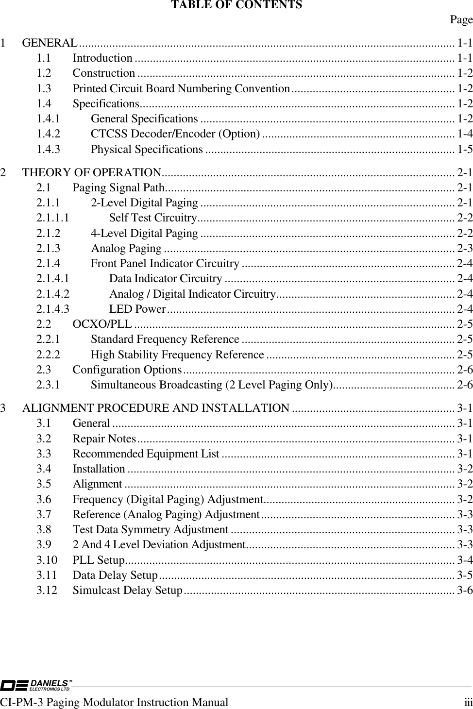 DANIELSELECTRONICS LTDTMCI-PM-3 Paging Modulator Instruction Manual iiiTABLE OF CONTENTS Page1 GENERAL............................................................................................................................ 1-11.1 Introduction .......................................................................................................... 1-11.2 Construction ......................................................................................................... 1-21.3 Printed Circuit Board Numbering Convention...................................................... 1-21.4 Specifications........................................................................................................ 1-21.4.1 General Specifications .................................................................................... 1-21.4.2 CTCSS Decoder/Encoder (Option) ................................................................ 1-41.4.3 Physical Specifications ................................................................................... 1-52 THEORY OF OPERATION................................................................................................. 2-12.1 Paging Signal Path................................................................................................ 2-12.1.1 2-Level Digital Paging .................................................................................... 2-12.1.1.1 Self Test Circuitry..................................................................................... 2-22.1.2 4-Level Digital Paging .................................................................................... 2-22.1.3 Analog Paging ................................................................................................ 2-32.1.4 Front Panel Indicator Circuitry ....................................................................... 2-42.1.4.1 Data Indicator Circuitry ............................................................................ 2-42.1.4.2 Analog / Digital Indicator Circuitry........................................................... 2-42.1.4.3 LED Power............................................................................................... 2-42.2 OCXO/PLL .......................................................................................................... 2-52.2.1 Standard Frequency Reference ....................................................................... 2-52.2.2 High Stability Frequency Reference ............................................................... 2-52.3 Configuration Options.......................................................................................... 2-62.3.1 Simultaneous Broadcasting (2 Level Paging Only)......................................... 2-63 ALIGNMENT PROCEDURE AND INSTALLATION ...................................................... 3-13.1 General ................................................................................................................. 3-13.2 Repair Notes......................................................................................................... 3-13.3 Recommended Equipment List ............................................................................. 3-13.4 Installation ............................................................................................................ 3-23.5 Alignment ............................................................................................................. 3-23.6 Frequency (Digital Paging) Adjustment................................................................ 3-23.7 Reference (Analog Paging) Adjustment................................................................ 3-33.8 Test Data Symmetry Adjustment .......................................................................... 3-33.9 2 And 4 Level Deviation Adjustment..................................................................... 3-33.10 PLL Setup............................................................................................................. 3-43.11 Data Delay Setup.................................................................................................. 3-53.12 Simulcast Delay Setup.......................................................................................... 3-6